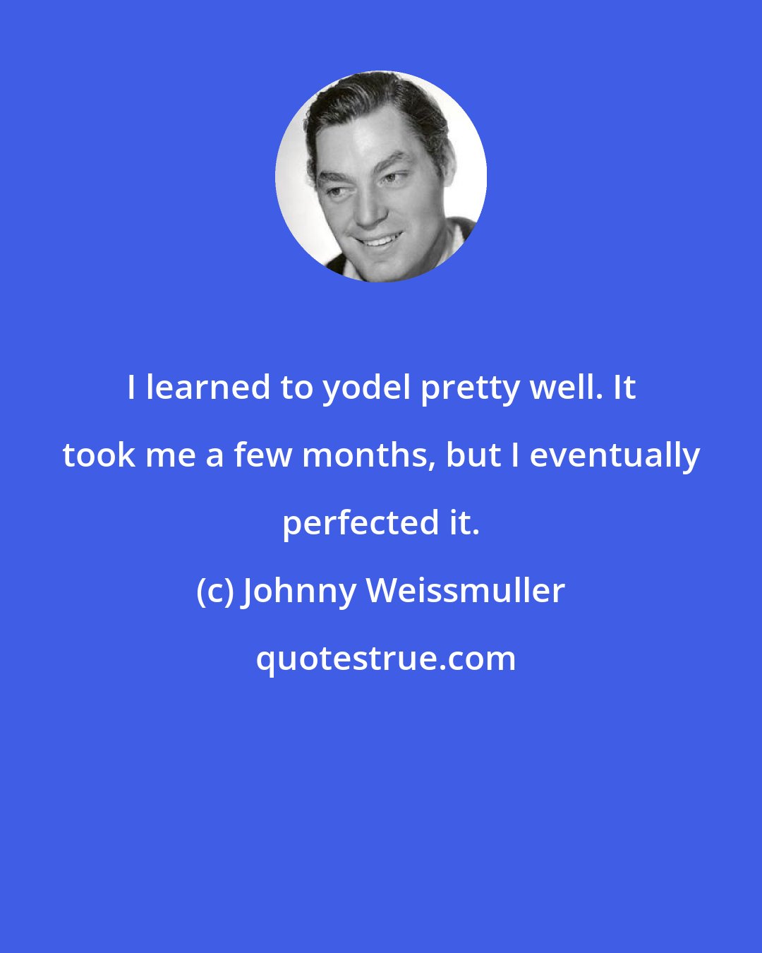 Johnny Weissmuller: I learned to yodel pretty well. It took me a few months, but I eventually perfected it.