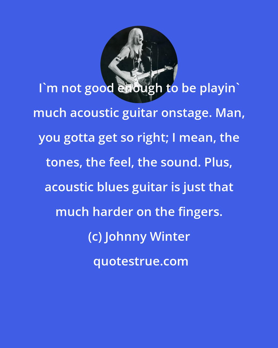 Johnny Winter: I'm not good enough to be playin' much acoustic guitar onstage. Man, you gotta get so right; I mean, the tones, the feel, the sound. Plus, acoustic blues guitar is just that much harder on the fingers.