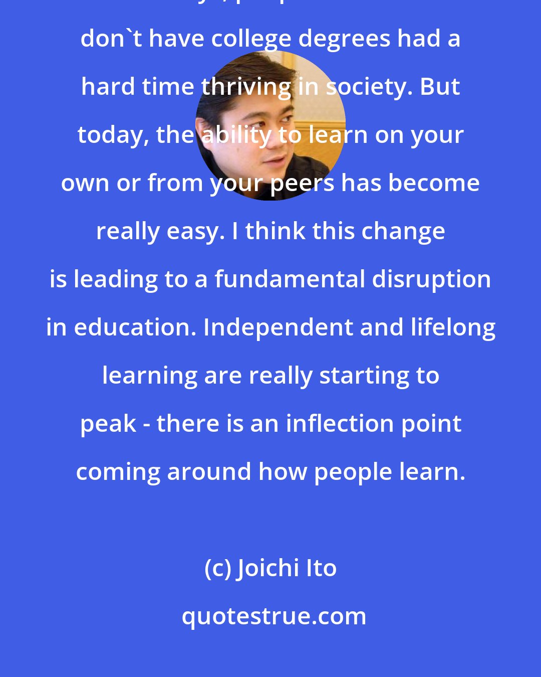 Joichi Ito: Consequently, the only thing I learned in school was typing. In the old days, people like me who don't have college degrees had a hard time thriving in society. But today, the ability to learn on your own or from your peers has become really easy. I think this change is leading to a fundamental disruption in education. Independent and lifelong learning are really starting to peak - there is an inflection point coming around how people learn.