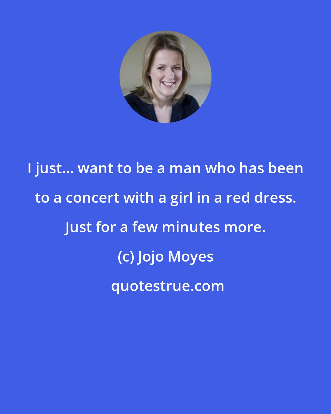 Jojo Moyes: I just... want to be a man who has been to a concert with a girl in a red dress. Just for a few minutes more.