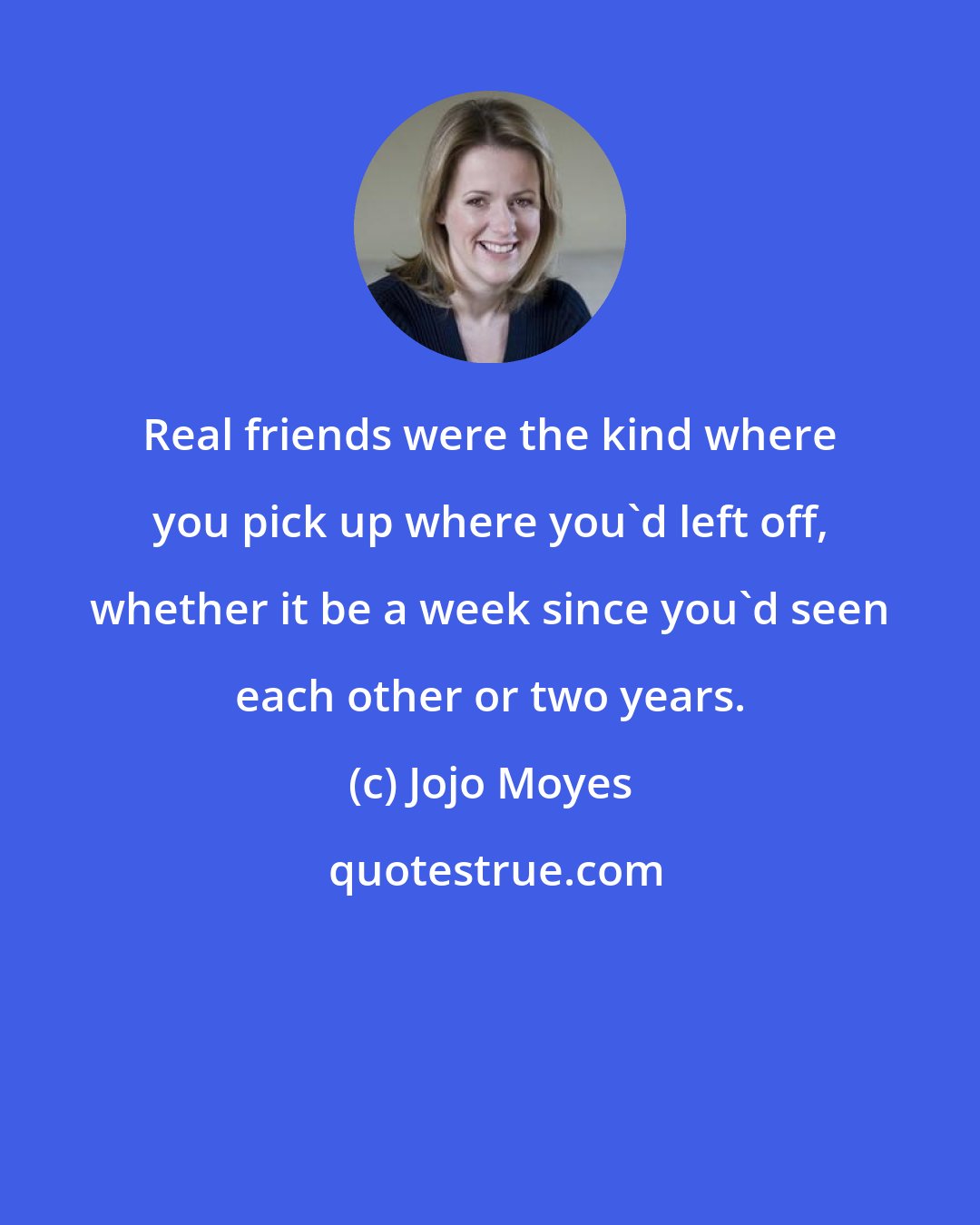 Jojo Moyes: Real friends were the kind where you pick up where you'd left off, whether it be a week since you'd seen each other or two years.