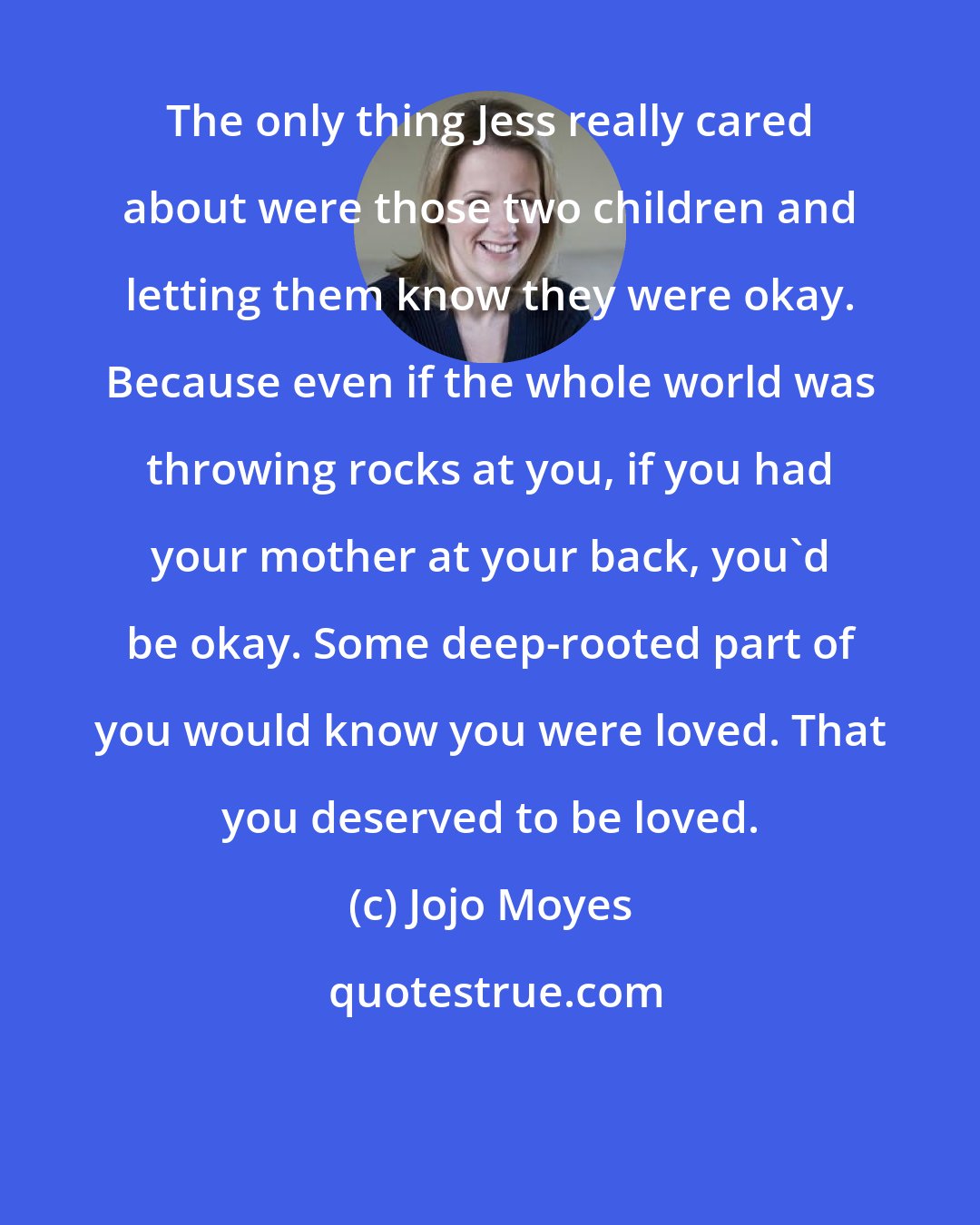 Jojo Moyes: The only thing Jess really cared about were those two children and letting them know they were okay. Because even if the whole world was throwing rocks at you, if you had your mother at your back, you'd be okay. Some deep-rooted part of you would know you were loved. That you deserved to be loved.