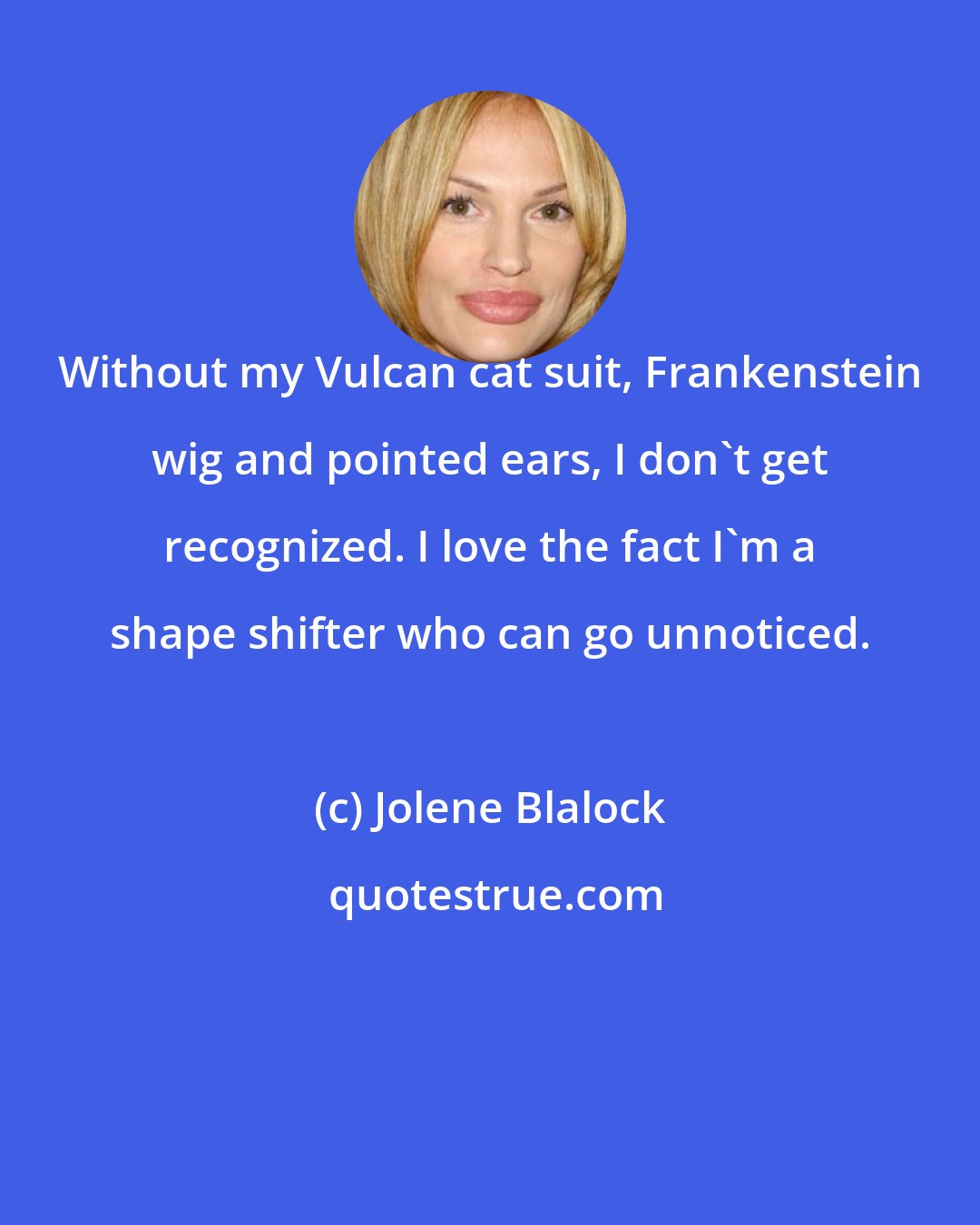 Jolene Blalock: Without my Vulcan cat suit, Frankenstein wig and pointed ears, I don't get recognized. I love the fact I'm a shape shifter who can go unnoticed.