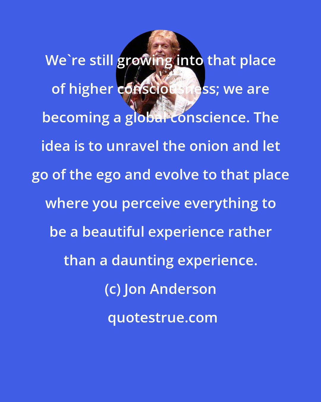 Jon Anderson: We're still growing into that place of higher consciousness; we are becoming a global conscience. The idea is to unravel the onion and let go of the ego and evolve to that place where you perceive everything to be a beautiful experience rather than a daunting experience.