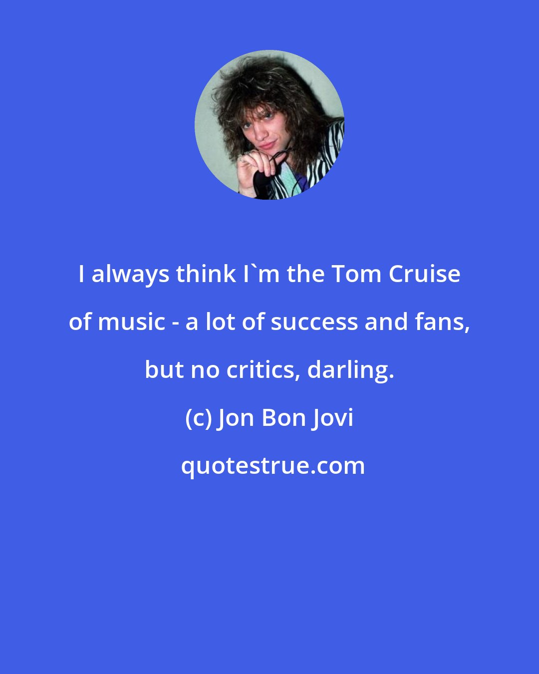 Jon Bon Jovi: I always think I'm the Tom Cruise of music - a lot of success and fans, but no critics, darling.