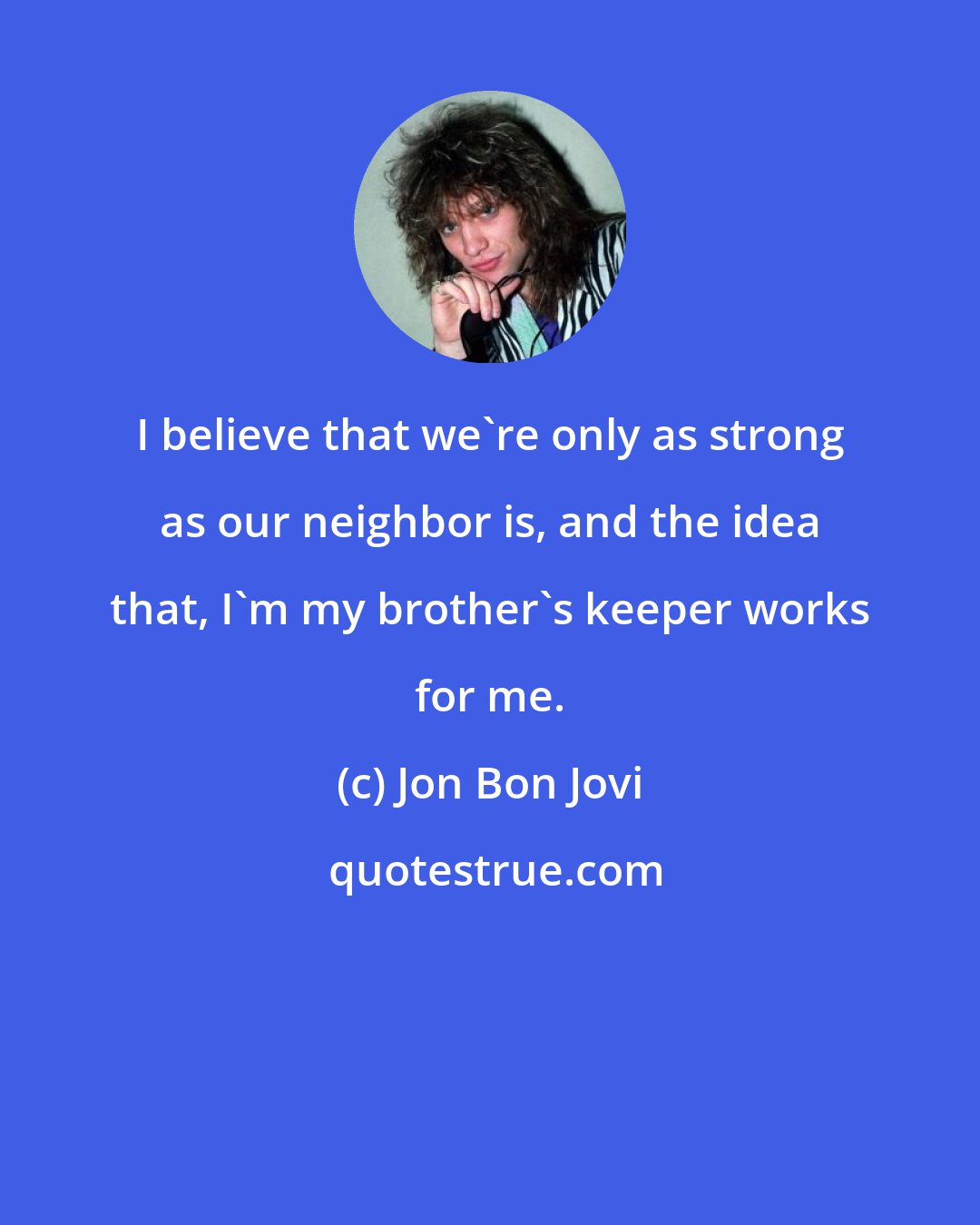 Jon Bon Jovi: I believe that we're only as strong as our neighbor is, and the idea that, I'm my brother's keeper works for me.