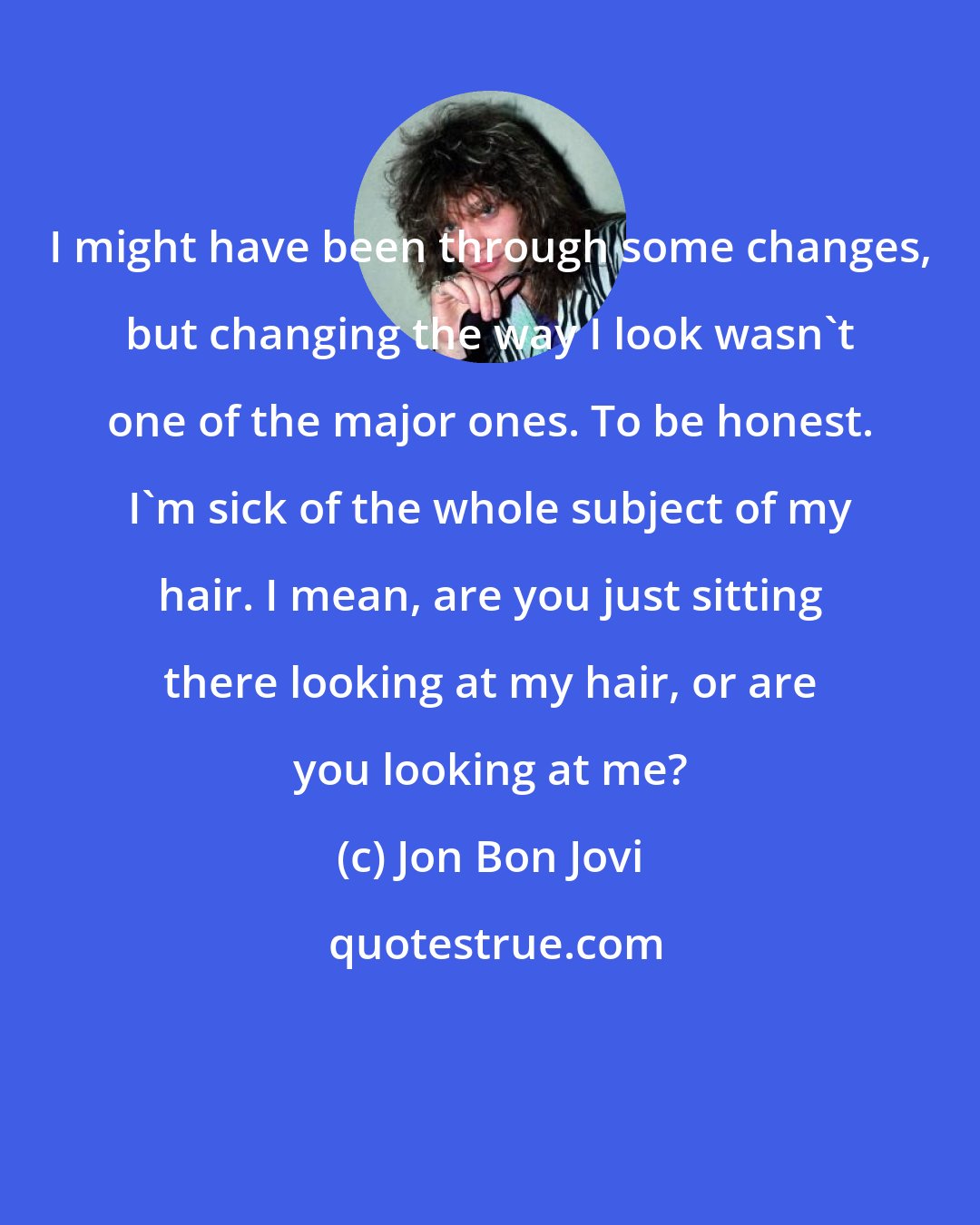 Jon Bon Jovi: I might have been through some changes, but changing the way I look wasn't one of the major ones. To be honest. I'm sick of the whole subject of my hair. I mean, are you just sitting there looking at my hair, or are you looking at me?