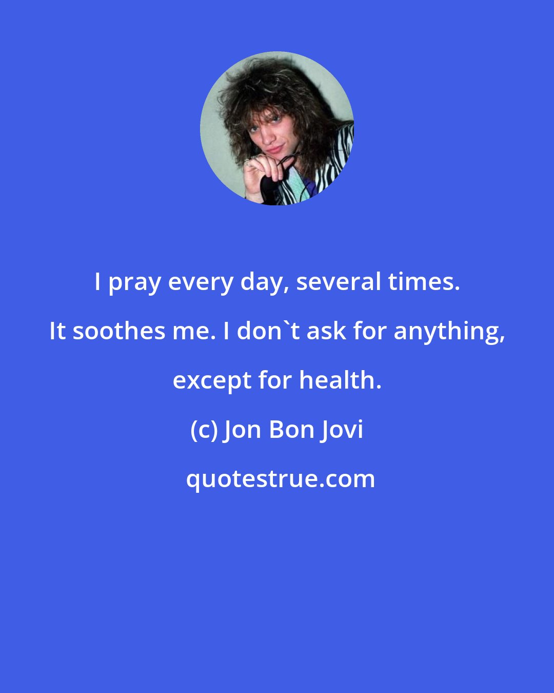 Jon Bon Jovi: I pray every day, several times. It soothes me. I don't ask for anything, except for health.