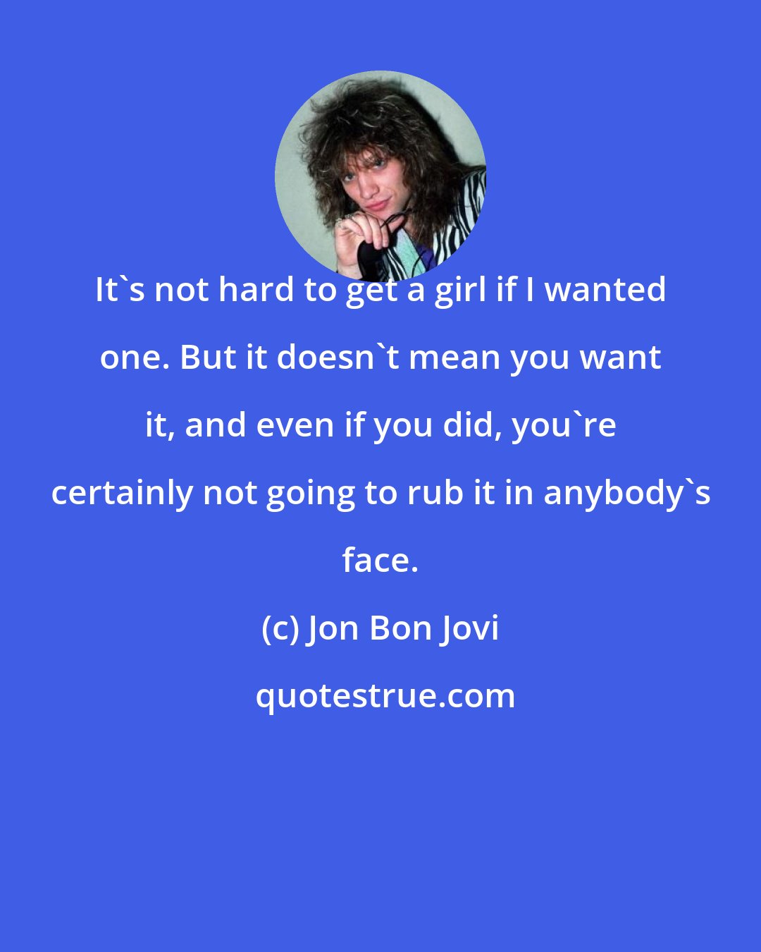 Jon Bon Jovi: It's not hard to get a girl if I wanted one. But it doesn't mean you want it, and even if you did, you're certainly not going to rub it in anybody's face.