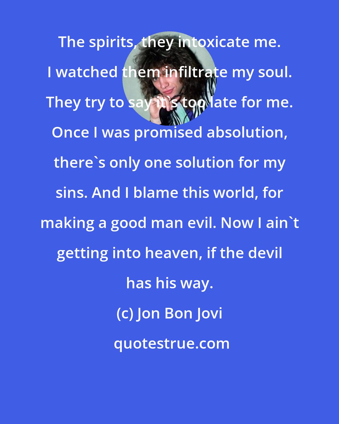 Jon Bon Jovi: The spirits, they intoxicate me. I watched them infiltrate my soul. They try to say it's too late for me. Once I was promised absolution, there's only one solution for my sins. And I blame this world, for making a good man evil. Now I ain't getting into heaven, if the devil has his way.