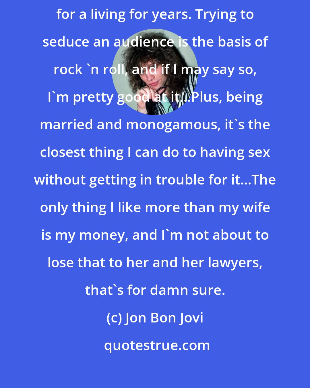 Jon Bon Jovi: This is the way I look at sex scenes: I have basically been doing them for a living for years. Trying to seduce an audience is the basis of rock 'n roll, and if I may say so, I'm pretty good at it...Plus, being married and monogamous, it's the closest thing I can do to having sex without getting in trouble for it...The only thing I like more than my wife is my money, and I'm not about to lose that to her and her lawyers, that's for damn sure.