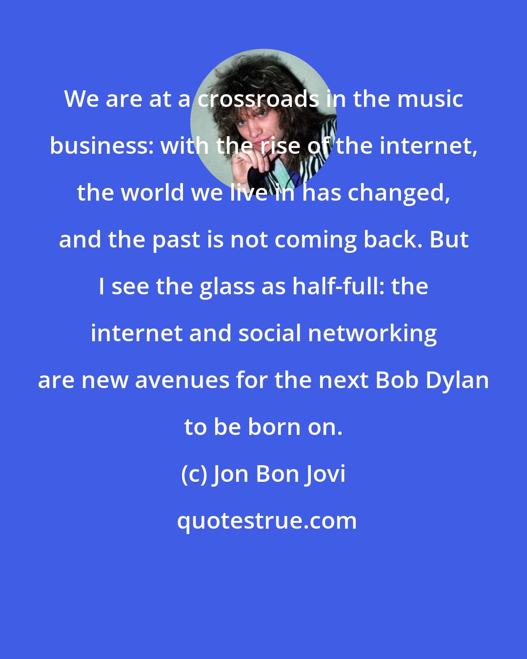 Jon Bon Jovi: We are at a crossroads in the music business: with the rise of the internet, the world we live in has changed, and the past is not coming back. But I see the glass as half-full: the internet and social networking are new avenues for the next Bob Dylan to be born on.