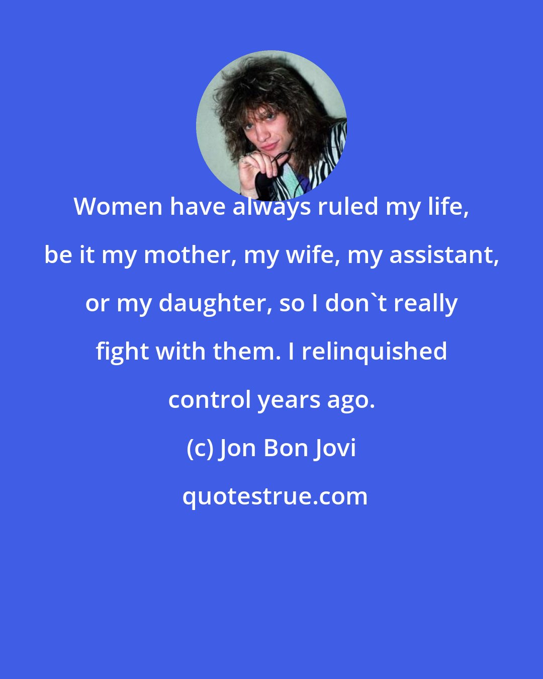 Jon Bon Jovi: Women have always ruled my life, be it my mother, my wife, my assistant, or my daughter, so I don't really fight with them. I relinquished control years ago.