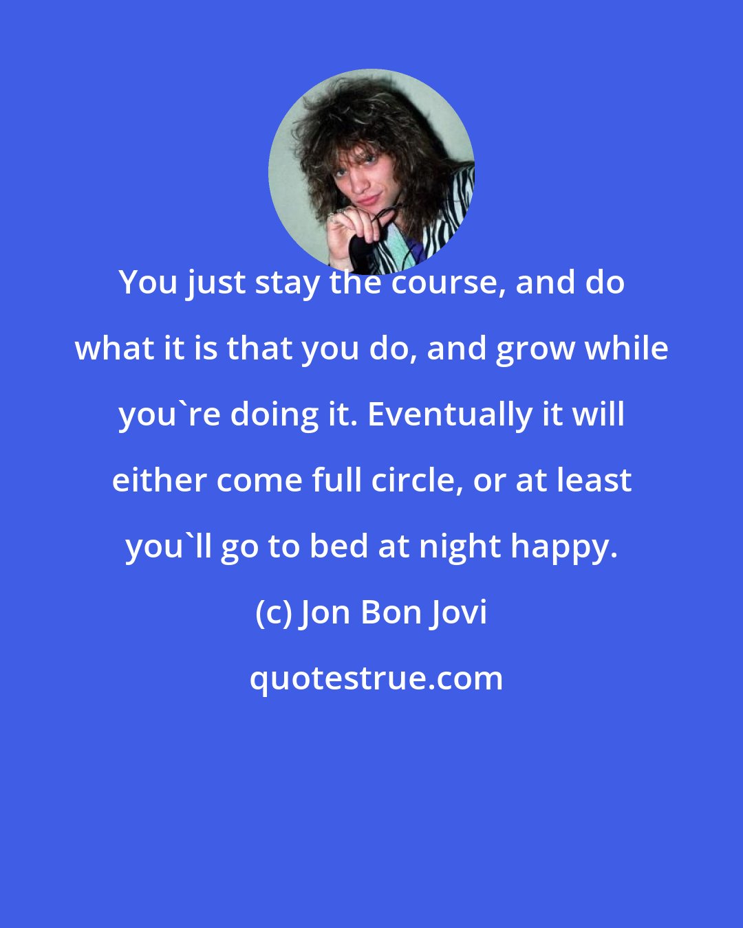 Jon Bon Jovi: You just stay the course, and do what it is that you do, and grow while you're doing it. Eventually it will either come full circle, or at least you'll go to bed at night happy.
