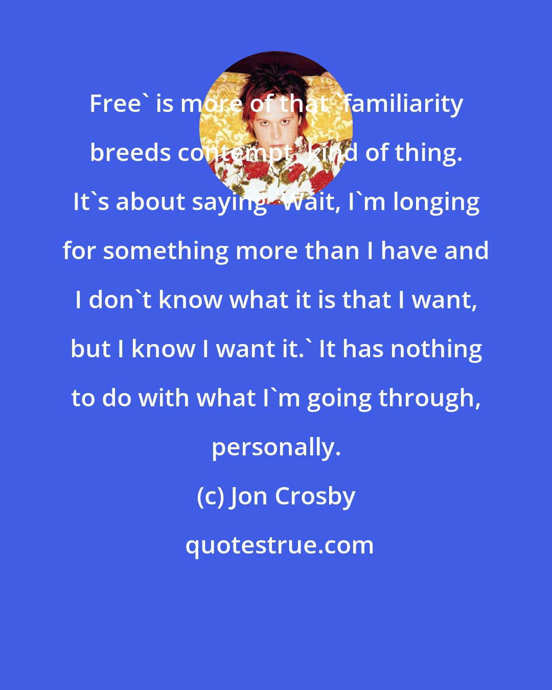 Jon Crosby: Free' is more of that 'familiarity breeds contempt' kind of thing. It's about saying 'Wait, I'm longing for something more than I have and I don't know what it is that I want, but I know I want it.' It has nothing to do with what I'm going through, personally.