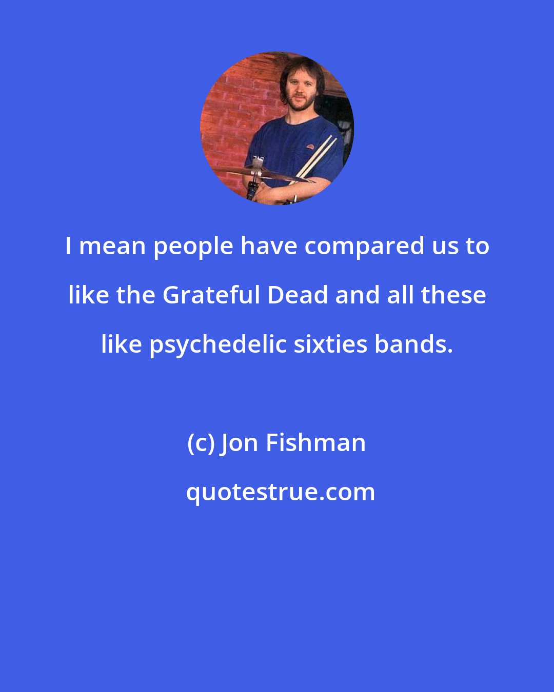 Jon Fishman: I mean people have compared us to like the Grateful Dead and all these like psychedelic sixties bands.