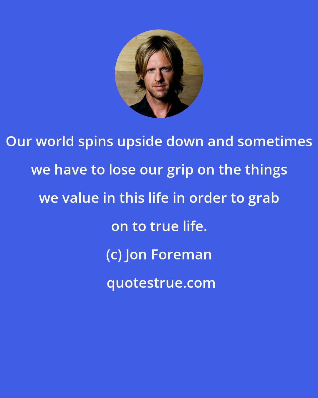 Jon Foreman: Our world spins upside down and sometimes we have to lose our grip on the things we value in this life in order to grab on to true life.