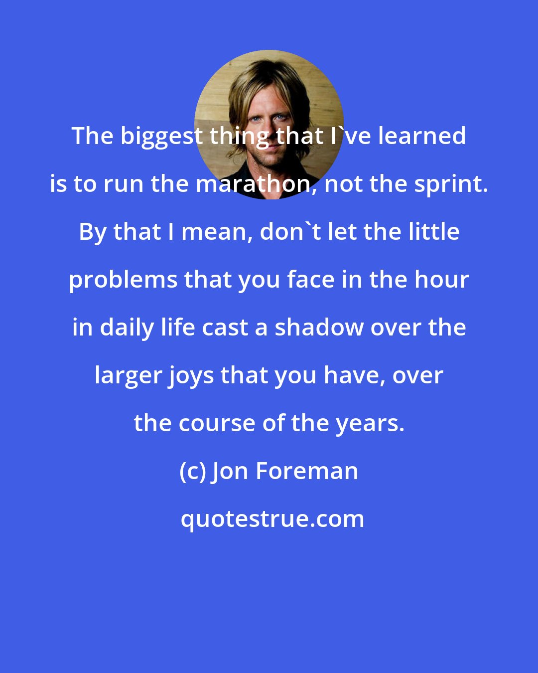 Jon Foreman: The biggest thing that I've learned is to run the marathon, not the sprint. By that I mean, don't let the little problems that you face in the hour in daily life cast a shadow over the larger joys that you have, over the course of the years.