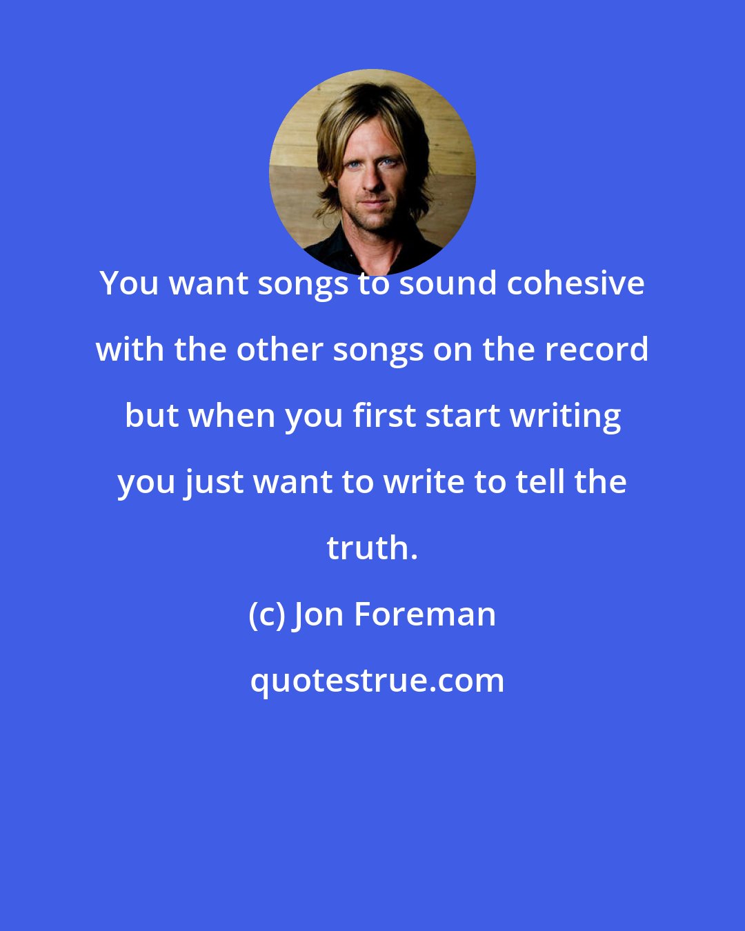 Jon Foreman: You want songs to sound cohesive with the other songs on the record but when you first start writing you just want to write to tell the truth.