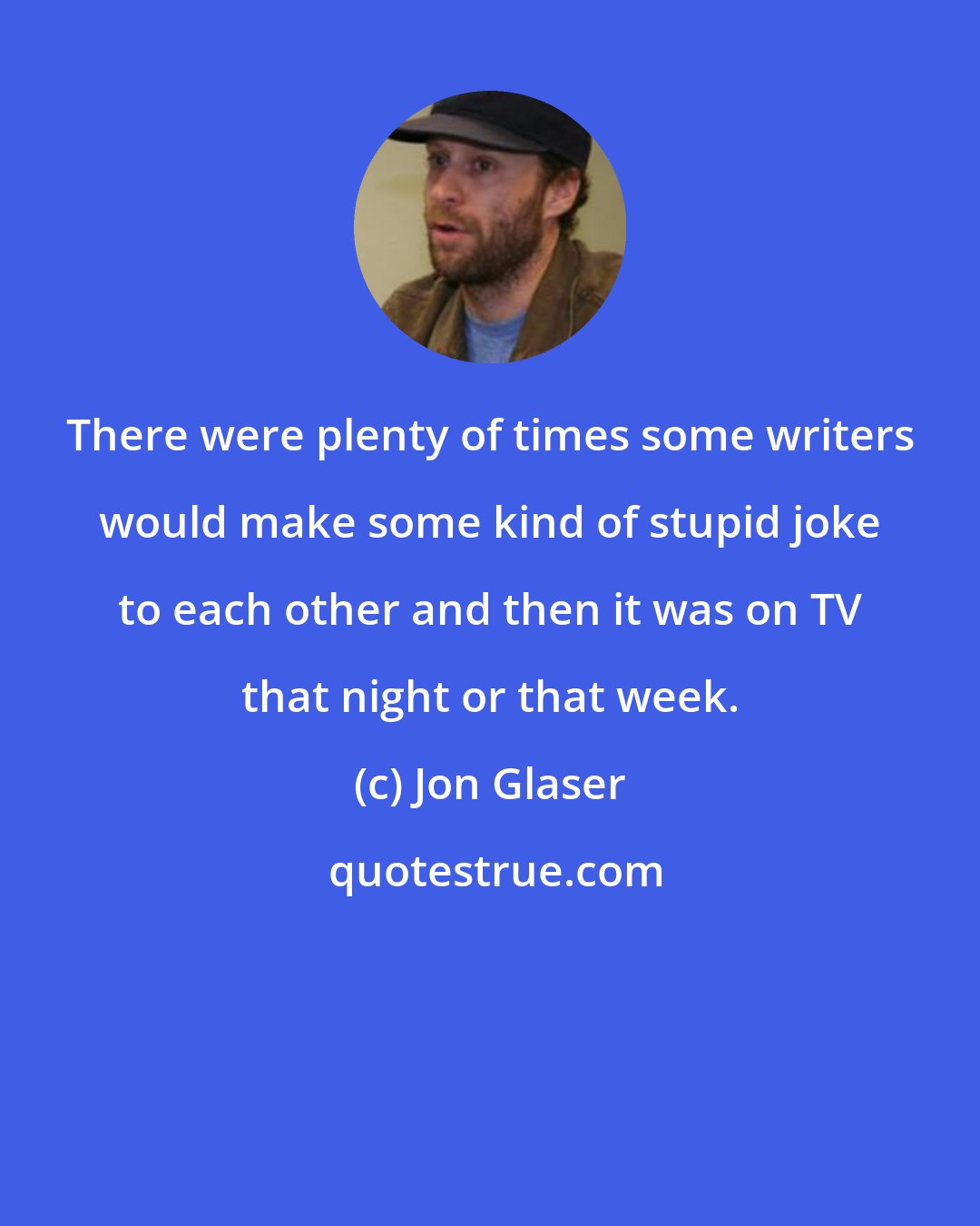 Jon Glaser: There were plenty of times some writers would make some kind of stupid joke to each other and then it was on TV that night or that week.