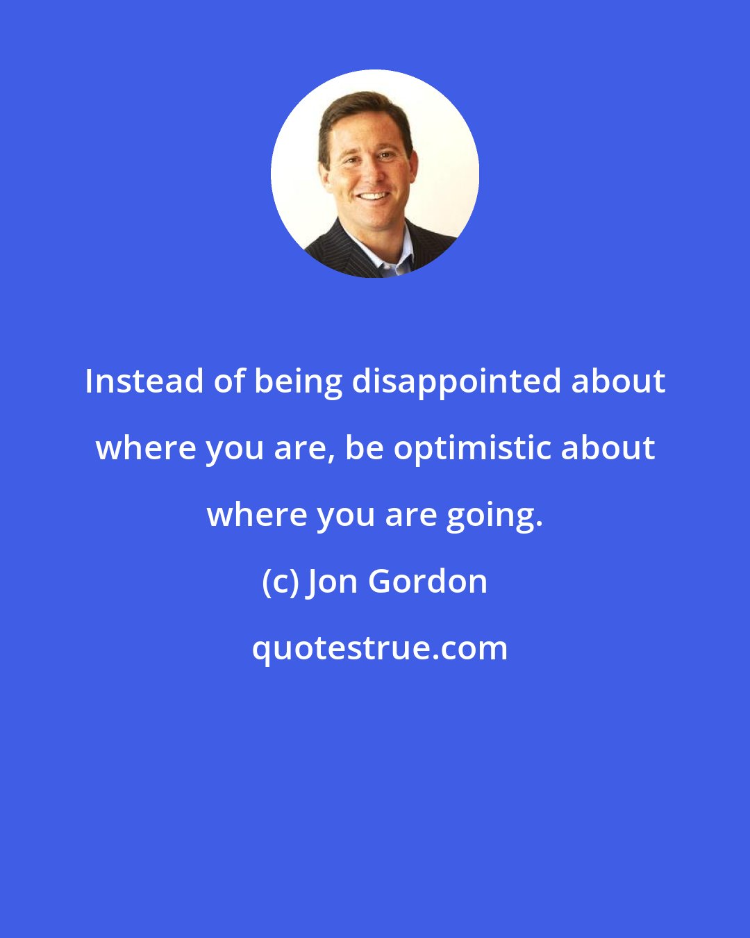 Jon Gordon: Instead of being disappointed about where you are, be optimistic about where you are going.