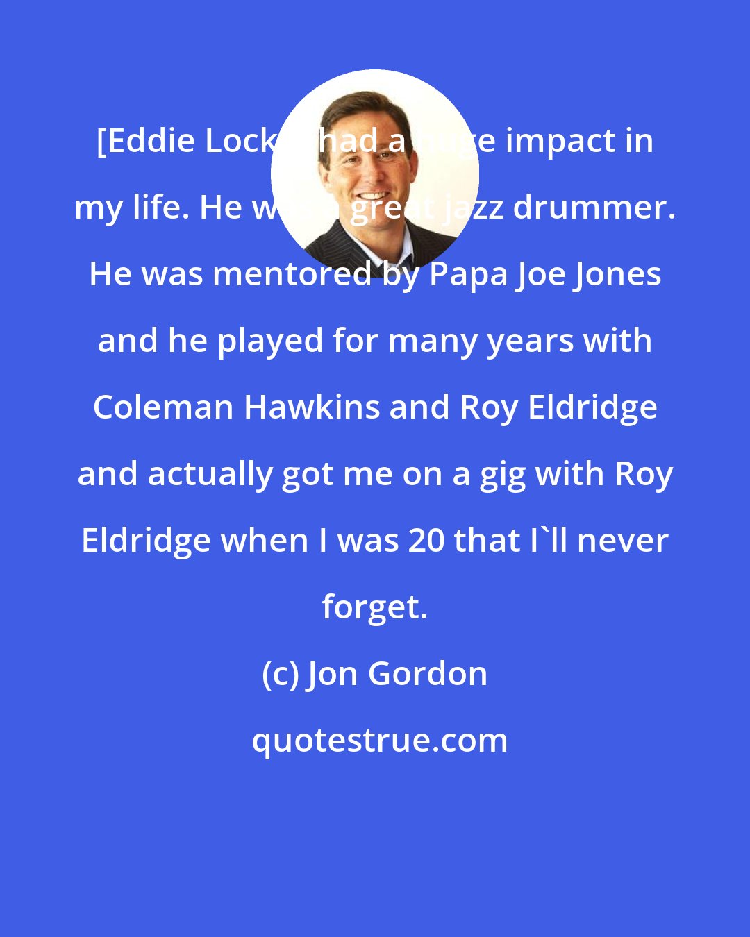 Jon Gordon: [Eddie Locke] had a huge impact in my life. He was a great jazz drummer. He was mentored by Papa Joe Jones and he played for many years with Coleman Hawkins and Roy Eldridge and actually got me on a gig with Roy Eldridge when I was 20 that I'll never forget.