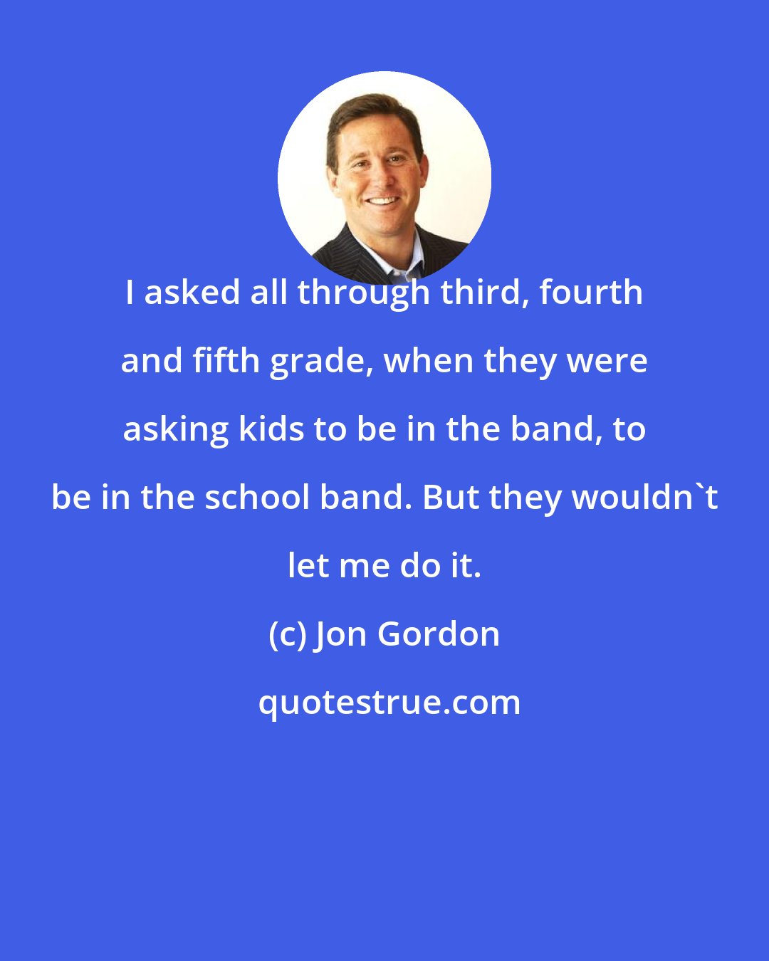 Jon Gordon: I asked all through third, fourth and fifth grade, when they were asking kids to be in the band, to be in the school band. But they wouldn't let me do it.