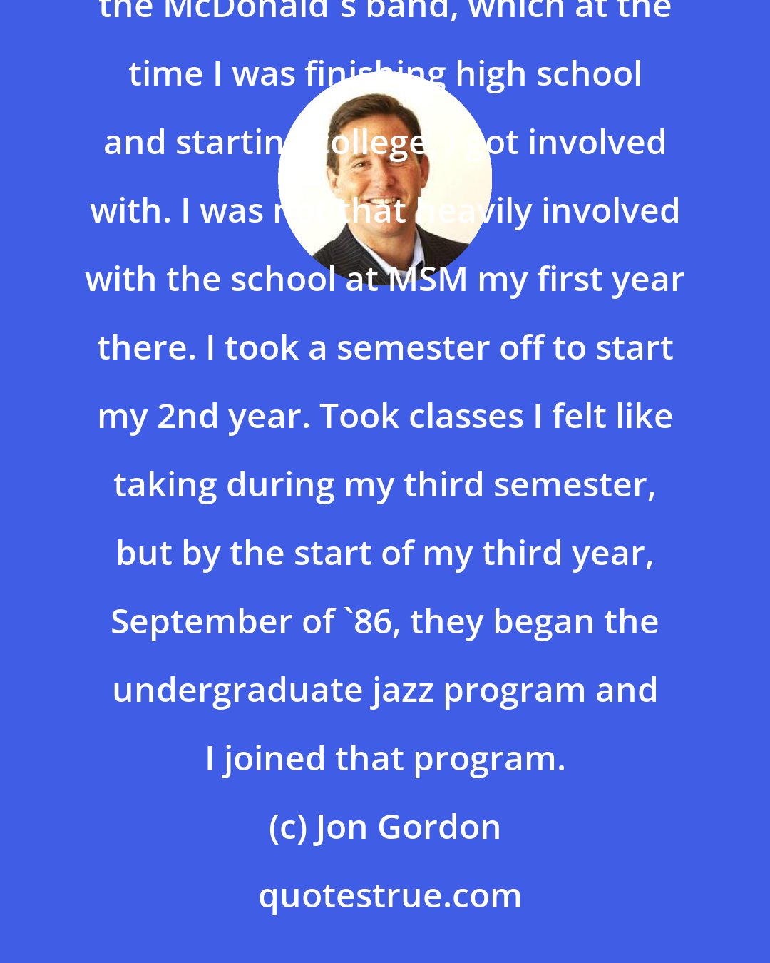 Jon Gordon: Justin [Di Cioccio] was [at Laguardia School of Arts]. He later took over at Manhattan. But I knew Justin through the McDonald's band, which at the time I was finishing high school and starting college, I got involved with. I was not that heavily involved with the school at MSM my first year there. I took a semester off to start my 2nd year. Took classes I felt like taking during my third semester, but by the start of my third year, September of '86, they began the undergraduate jazz program and I joined that program.