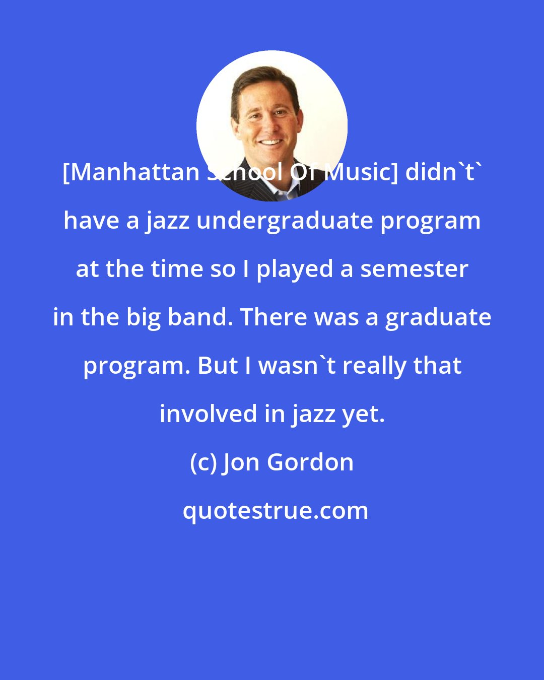 Jon Gordon: [Manhattan School Of Music] didn't' have a jazz undergraduate program at the time so I played a semester in the big band. There was a graduate program. But I wasn't really that involved in jazz yet.