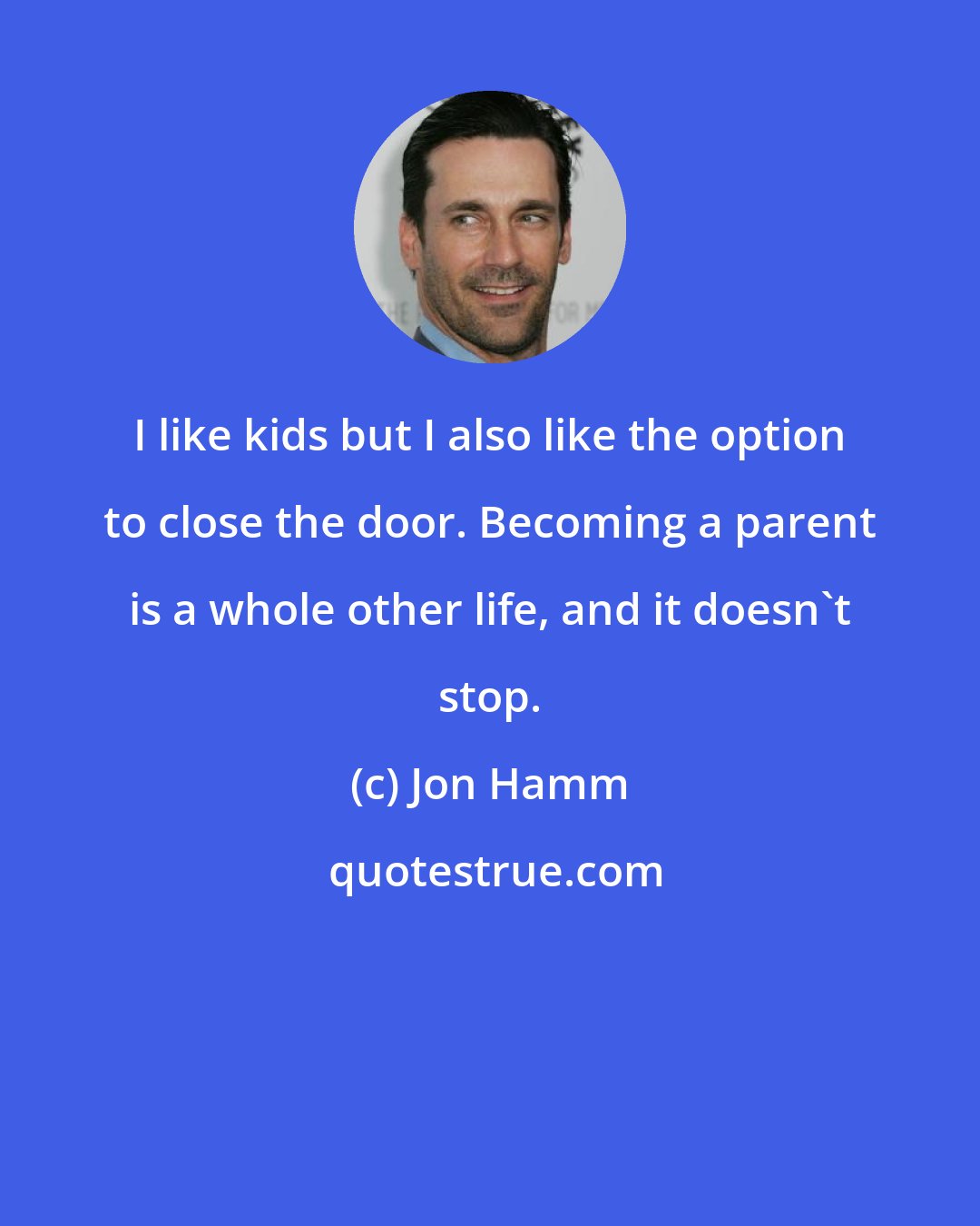 Jon Hamm: I like kids but I also like the option to close the door. Becoming a parent is a whole other life, and it doesn't stop.