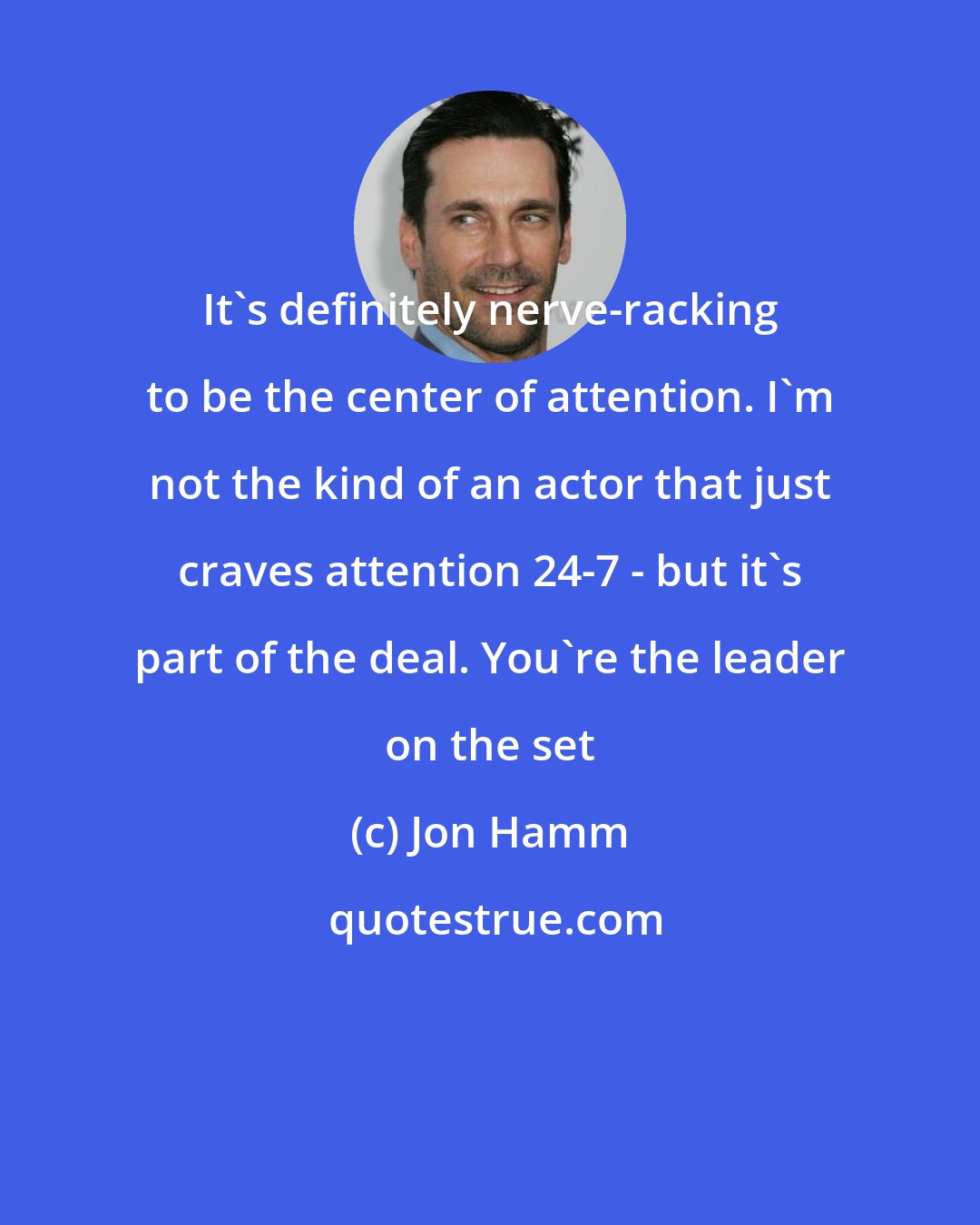 Jon Hamm: It's definitely nerve-racking to be the center of attention. I'm not the kind of an actor that just craves attention 24-7 - but it's part of the deal. You're the leader on the set