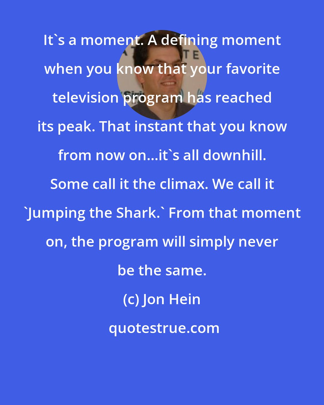 Jon Hein: It's a moment. A defining moment when you know that your favorite television program has reached its peak. That instant that you know from now on...it's all downhill. Some call it the climax. We call it 'Jumping the Shark.' From that moment on, the program will simply never be the same.