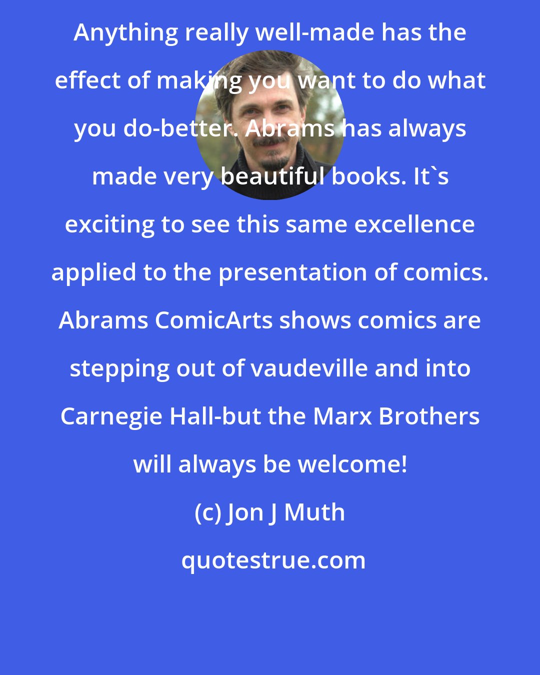 Jon J Muth: Anything really well-made has the effect of making you want to do what you do-better. Abrams has always made very beautiful books. It's exciting to see this same excellence applied to the presentation of comics. Abrams ComicArts shows comics are stepping out of vaudeville and into Carnegie Hall-but the Marx Brothers will always be welcome!