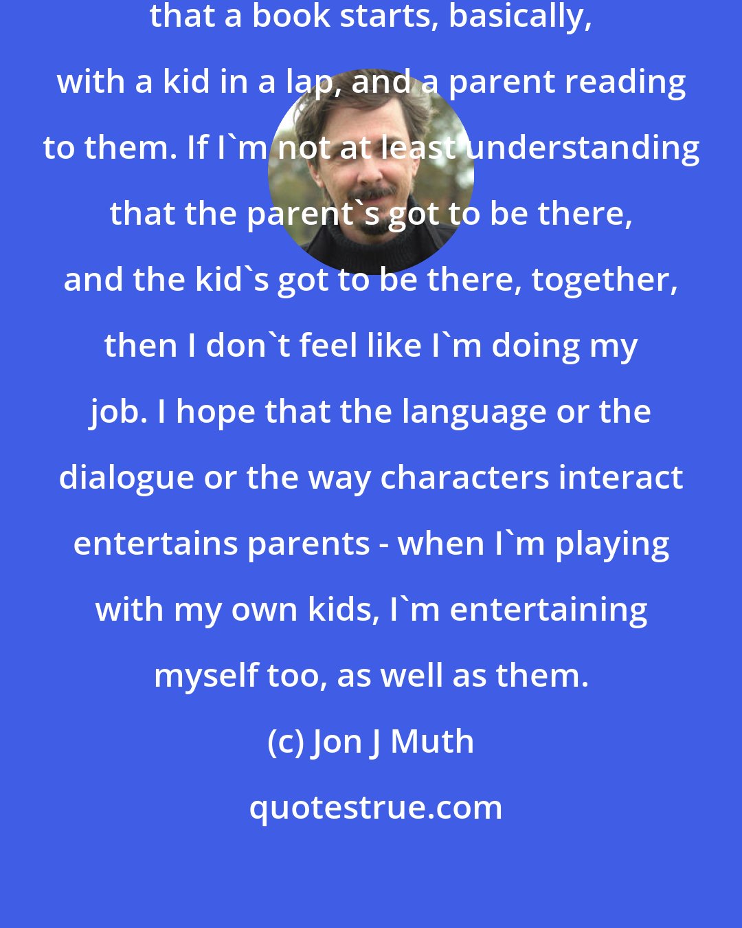 Jon J Muth: I'm always conscious of the fact that a book starts, basically, with a kid in a lap, and a parent reading to them. If I'm not at least understanding that the parent's got to be there, and the kid's got to be there, together, then I don't feel like I'm doing my job. I hope that the language or the dialogue or the way characters interact entertains parents - when I'm playing with my own kids, I'm entertaining myself too, as well as them.