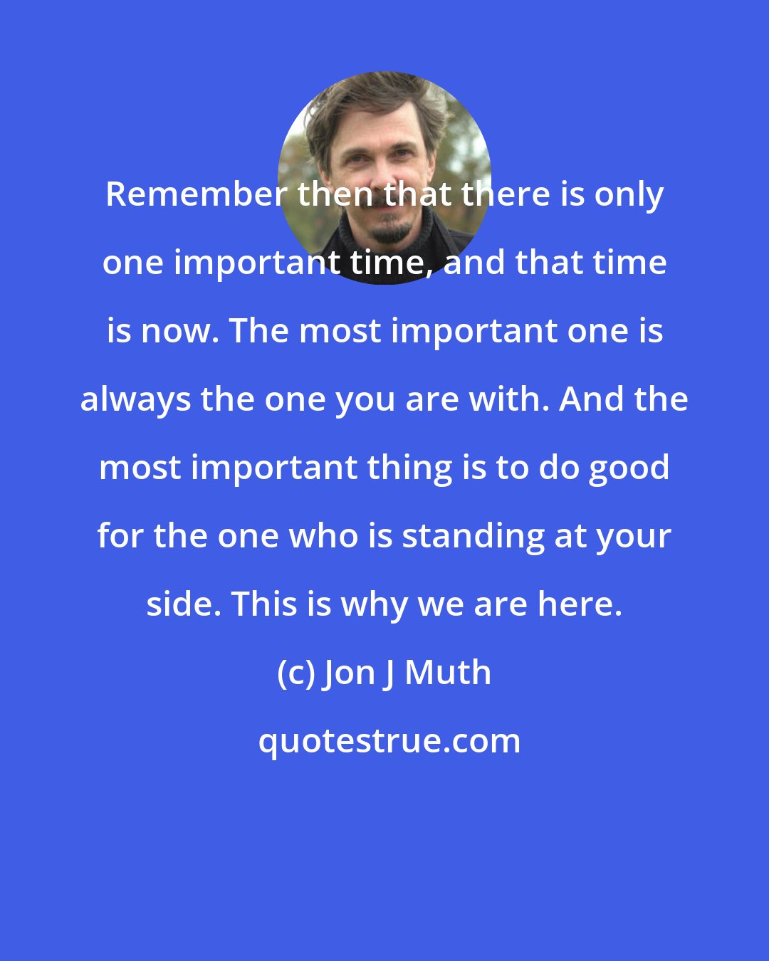 Jon J Muth: Remember then that there is only one important time, and that time is now. The most important one is always the one you are with. And the most important thing is to do good for the one who is standing at your side. This is why we are here.