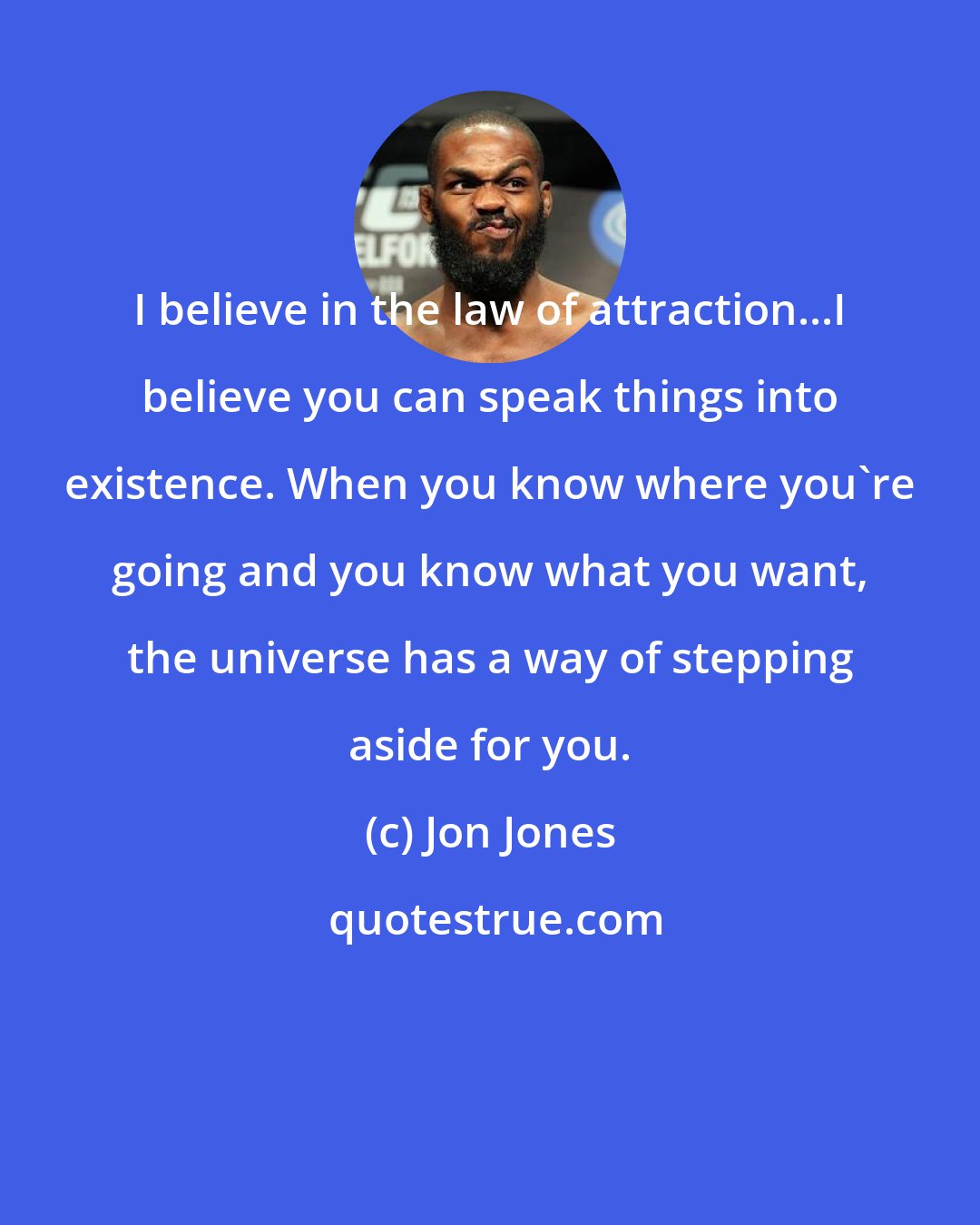Jon Jones: I believe in the law of attraction...I believe you can speak things into existence. When you know where you're going and you know what you want, the universe has a way of stepping aside for you.