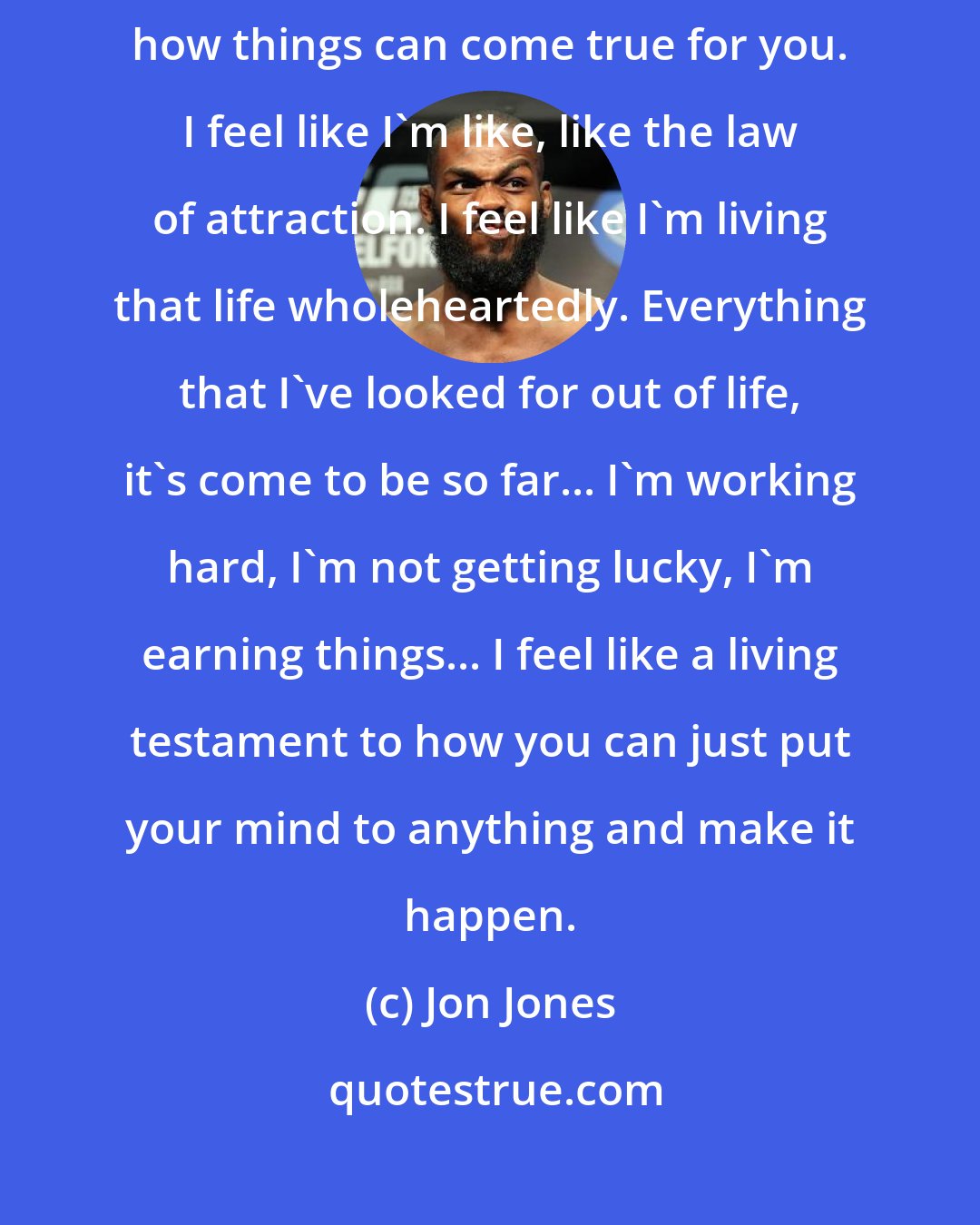 Jon Jones: I really feel like a walking testimony of like if you set your mind to things, how things can come true for you. I feel like I'm like, like the law of attraction. I feel like I'm living that life wholeheartedly. Everything that I've looked for out of life, it's come to be so far... I'm working hard, I'm not getting lucky, I'm earning things... I feel like a living testament to how you can just put your mind to anything and make it happen.