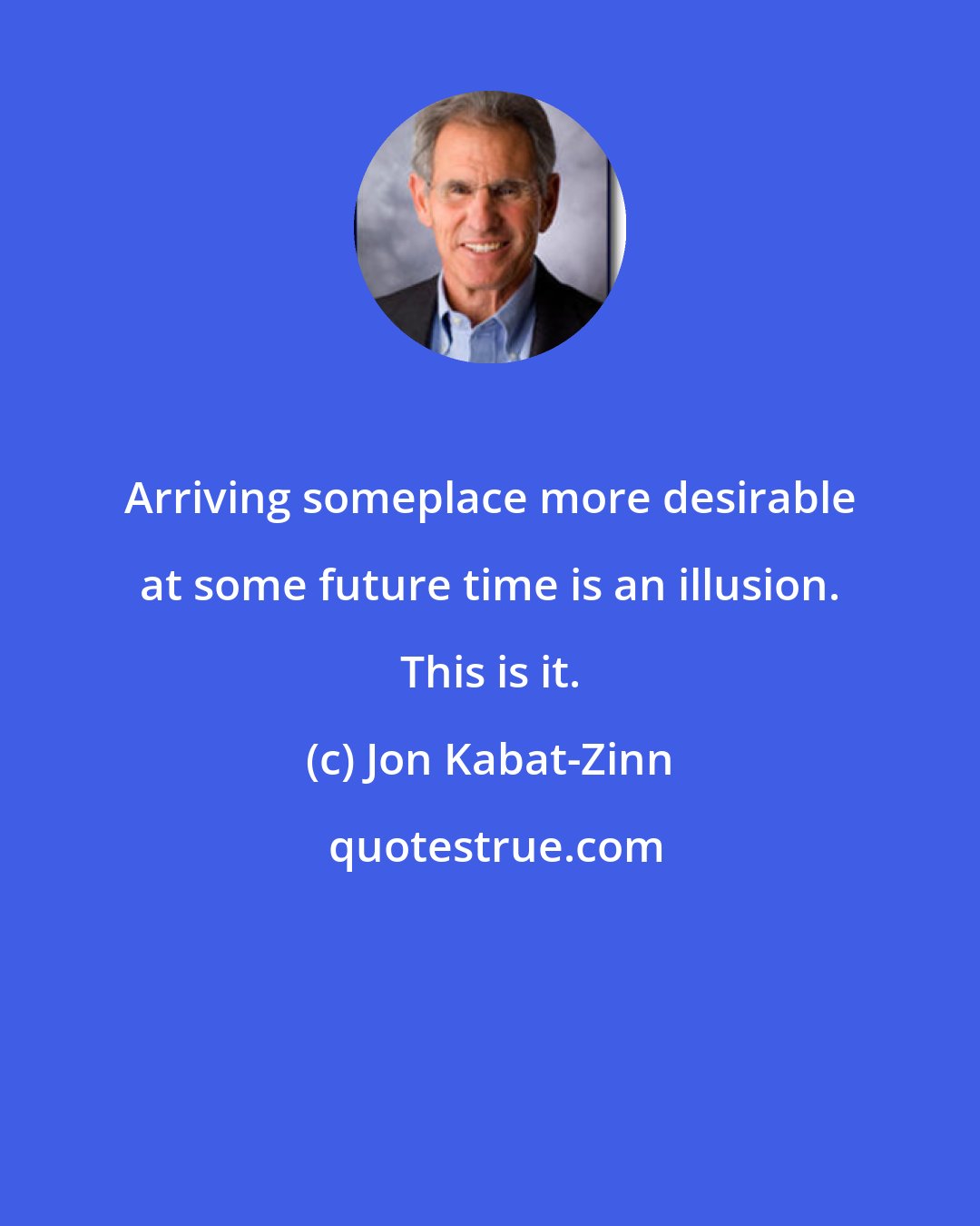 Jon Kabat-Zinn: Arriving someplace more desirable at some future time is an illusion. This is it.
