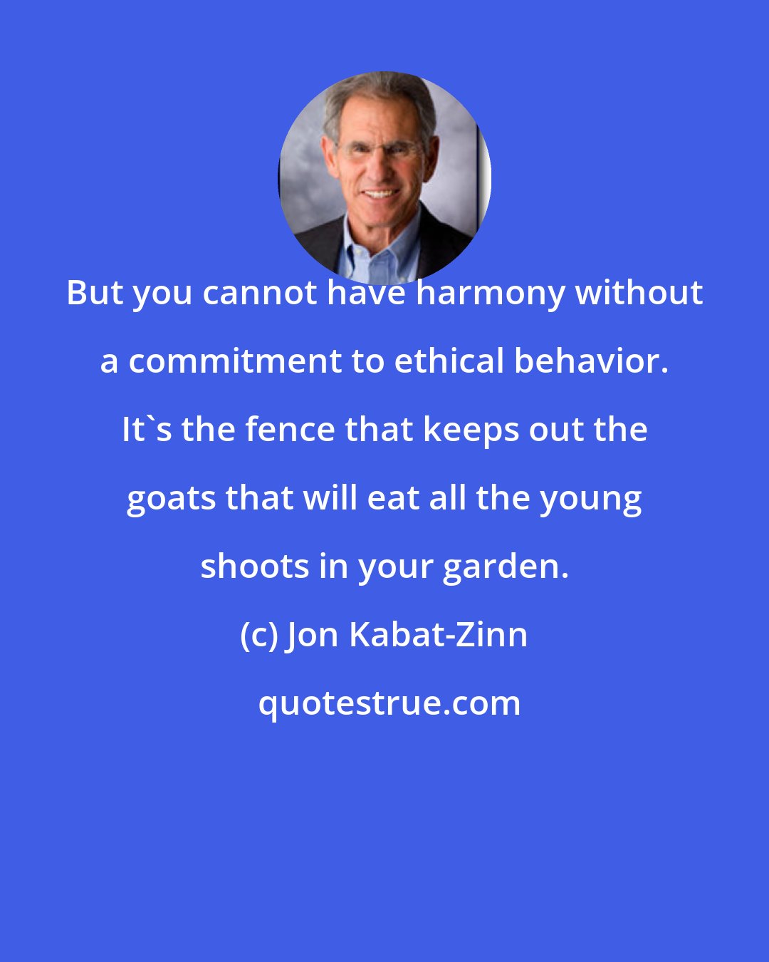 Jon Kabat-Zinn: But you cannot have harmony without a commitment to ethical behavior. It's the fence that keeps out the goats that will eat all the young shoots in your garden.