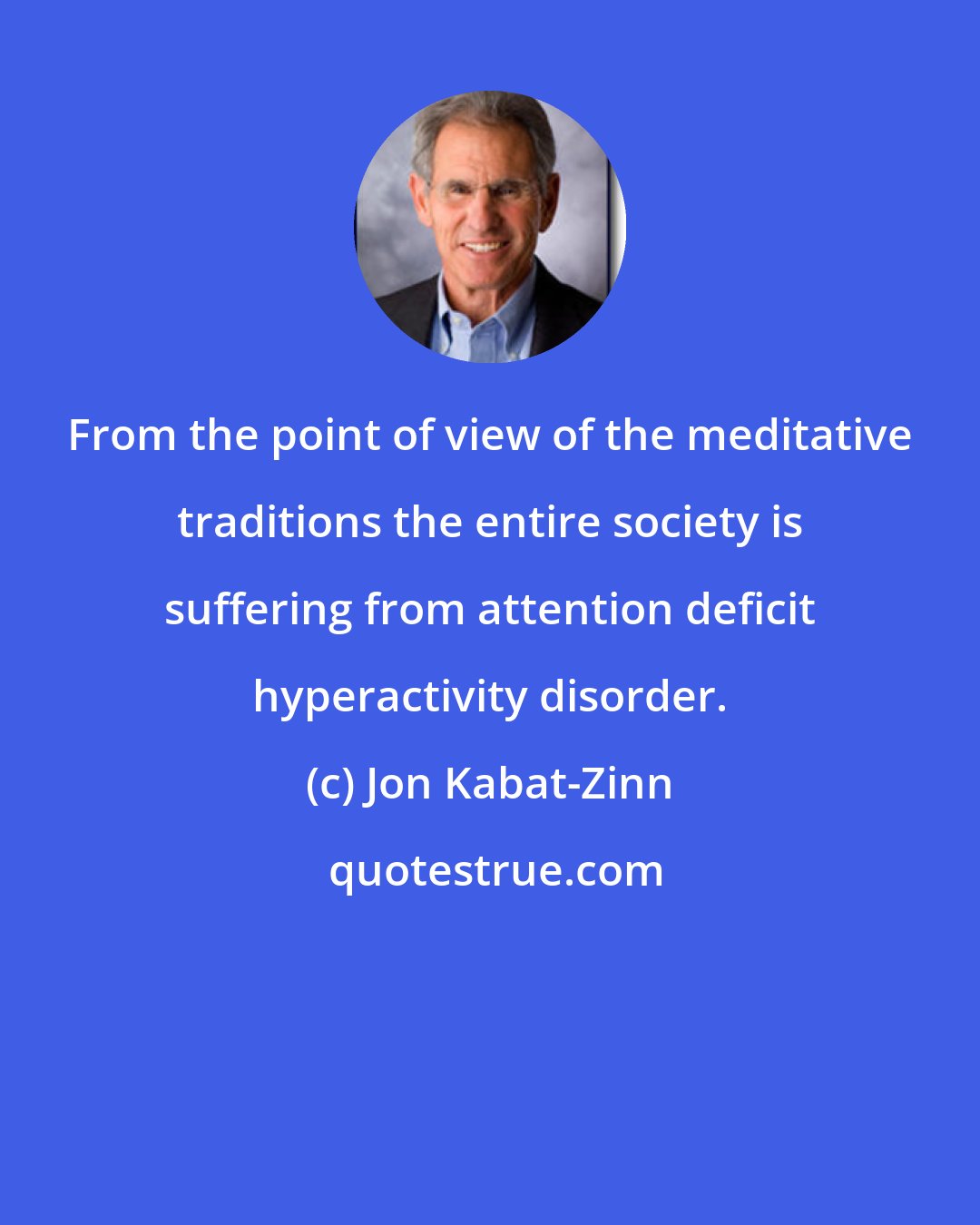 Jon Kabat-Zinn: From the point of view of the meditative traditions the entire society is suffering from attention deficit hyperactivity disorder.