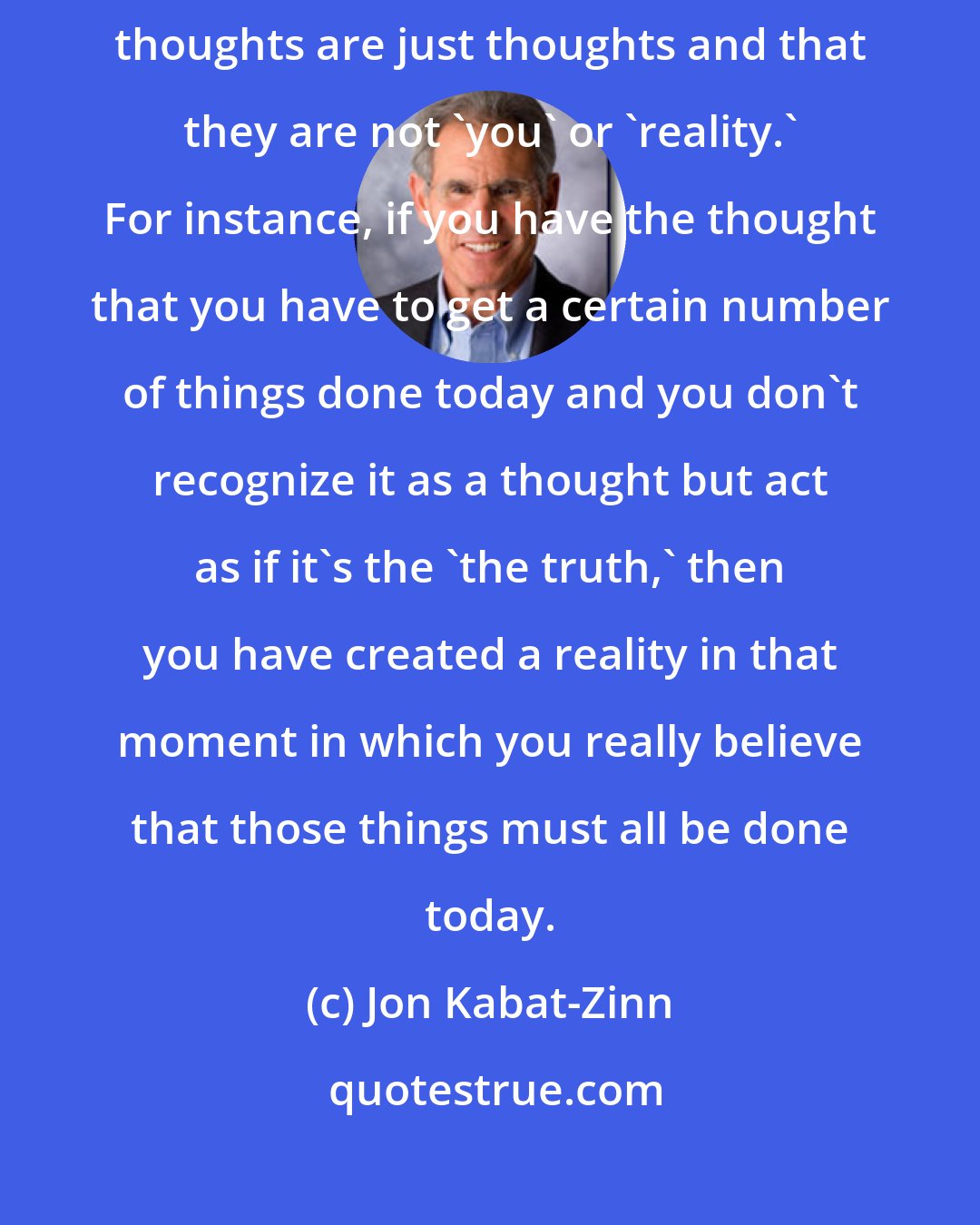 Jon Kabat-Zinn: It is remarkable how liberating it feels to be able to see that your thoughts are just thoughts and that they are not 'you' or 'reality.' For instance, if you have the thought that you have to get a certain number of things done today and you don't recognize it as a thought but act as if it's the 'the truth,' then you have created a reality in that moment in which you really believe that those things must all be done today.