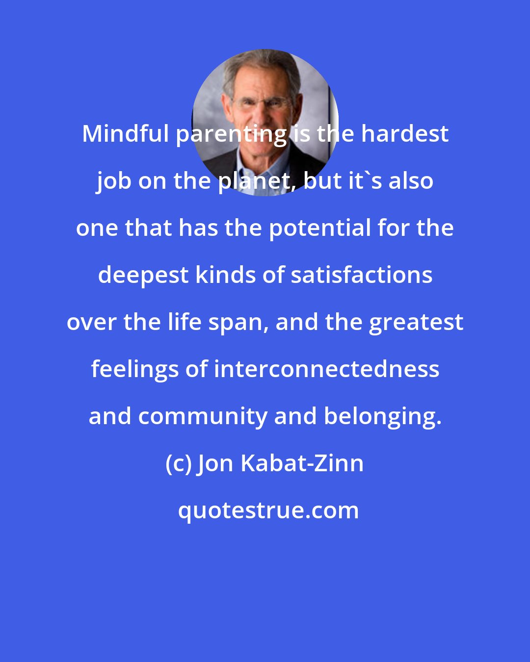 Jon Kabat-Zinn: Mindful parenting is the hardest job on the planet, but it's also one that has the potential for the deepest kinds of satisfactions over the life span, and the greatest feelings of interconnectedness and community and belonging.