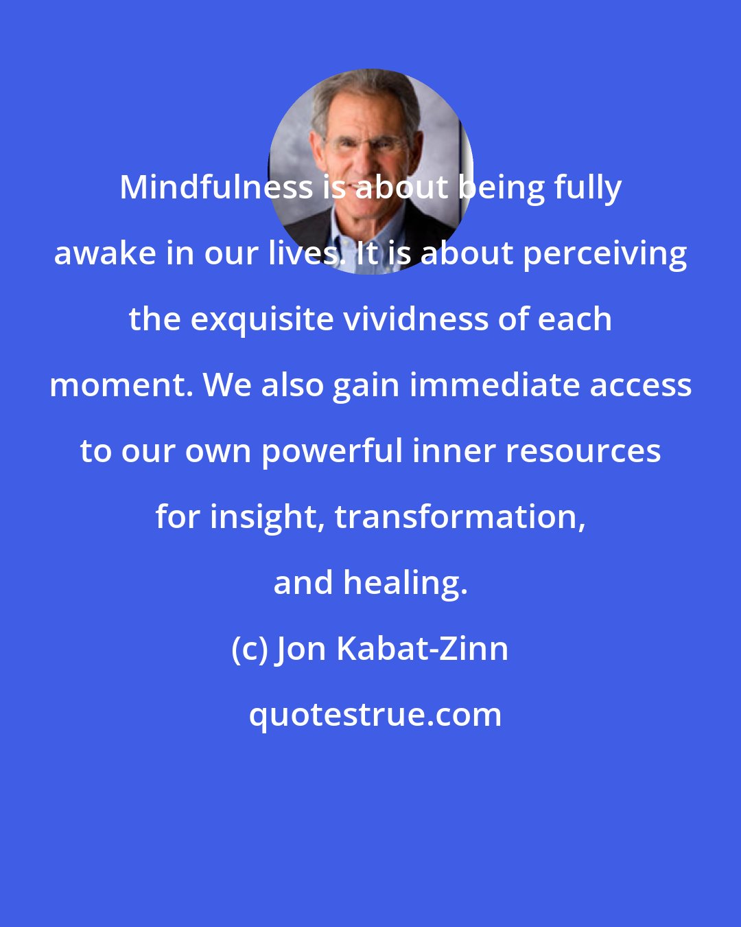 Jon Kabat-Zinn: Mindfulness is about being fully awake in our lives. It is about perceiving the exquisite vividness of each moment. We also gain immediate access to our own powerful inner resources for insight, transformation, and healing.