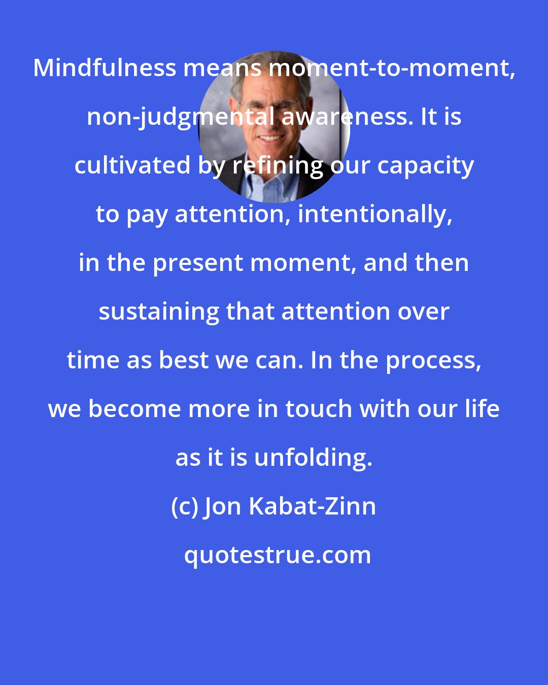 Jon Kabat-Zinn: Mindfulness means moment-to-moment, non-judgmental awareness. It is cultivated by refining our capacity to pay attention, intentionally, in the present moment, and then sustaining that attention over time as best we can. In the process, we become more in touch with our life as it is unfolding.