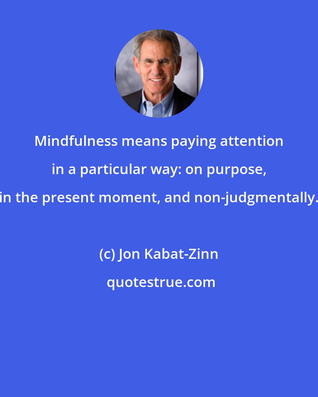 Jon Kabat-Zinn: Mindfulness means paying attention in a particular way: on purpose, in the present moment, and non-judgmentally.