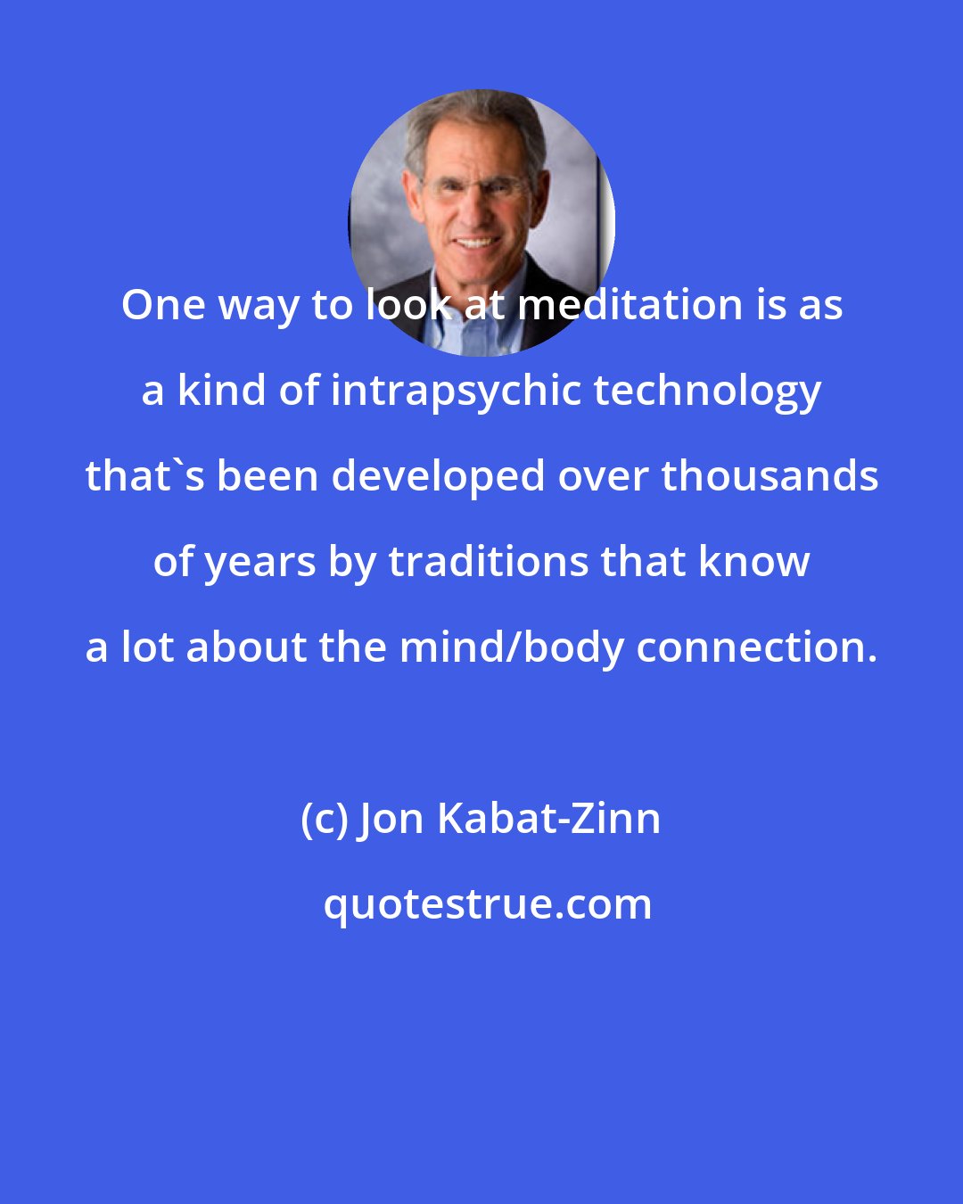 Jon Kabat-Zinn: One way to look at meditation is as a kind of intrapsychic technology that's been developed over thousands of years by traditions that know a lot about the mind/body connection.