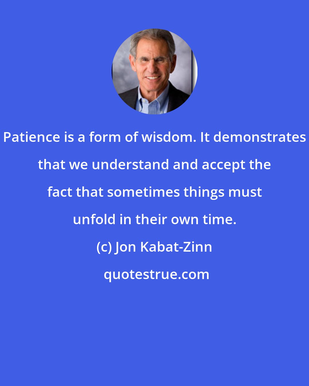 Jon Kabat-Zinn: Patience is a form of wisdom. It demonstrates that we understand and accept the fact that sometimes things must unfold in their own time.