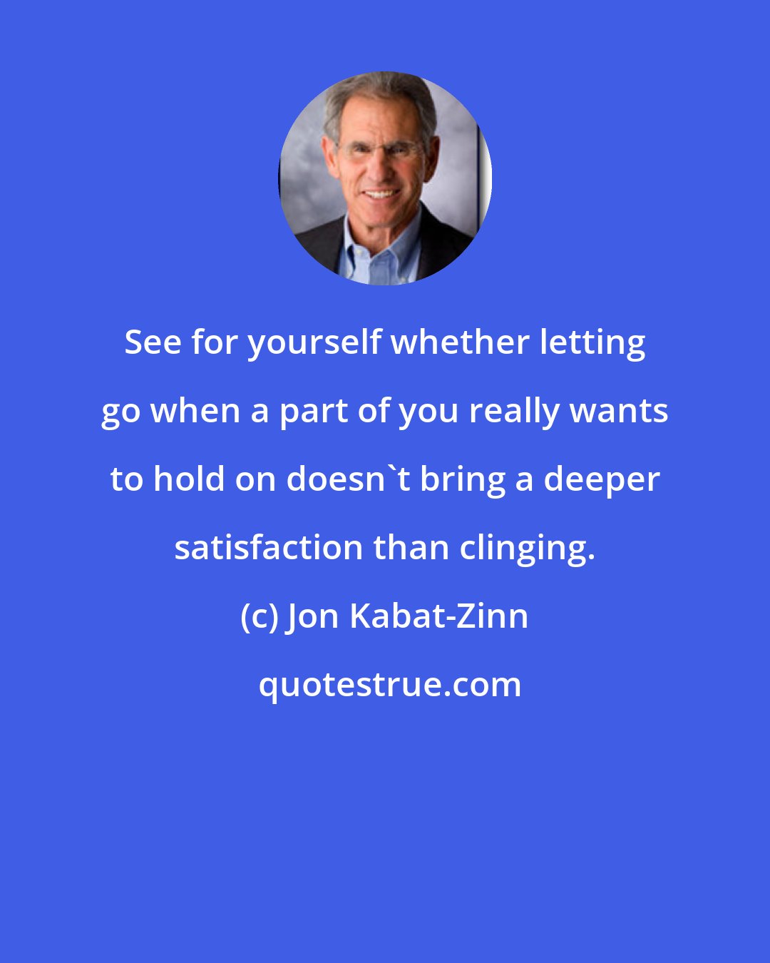 Jon Kabat-Zinn: See for yourself whether letting go when a part of you really wants to hold on doesn't bring a deeper satisfaction than clinging.