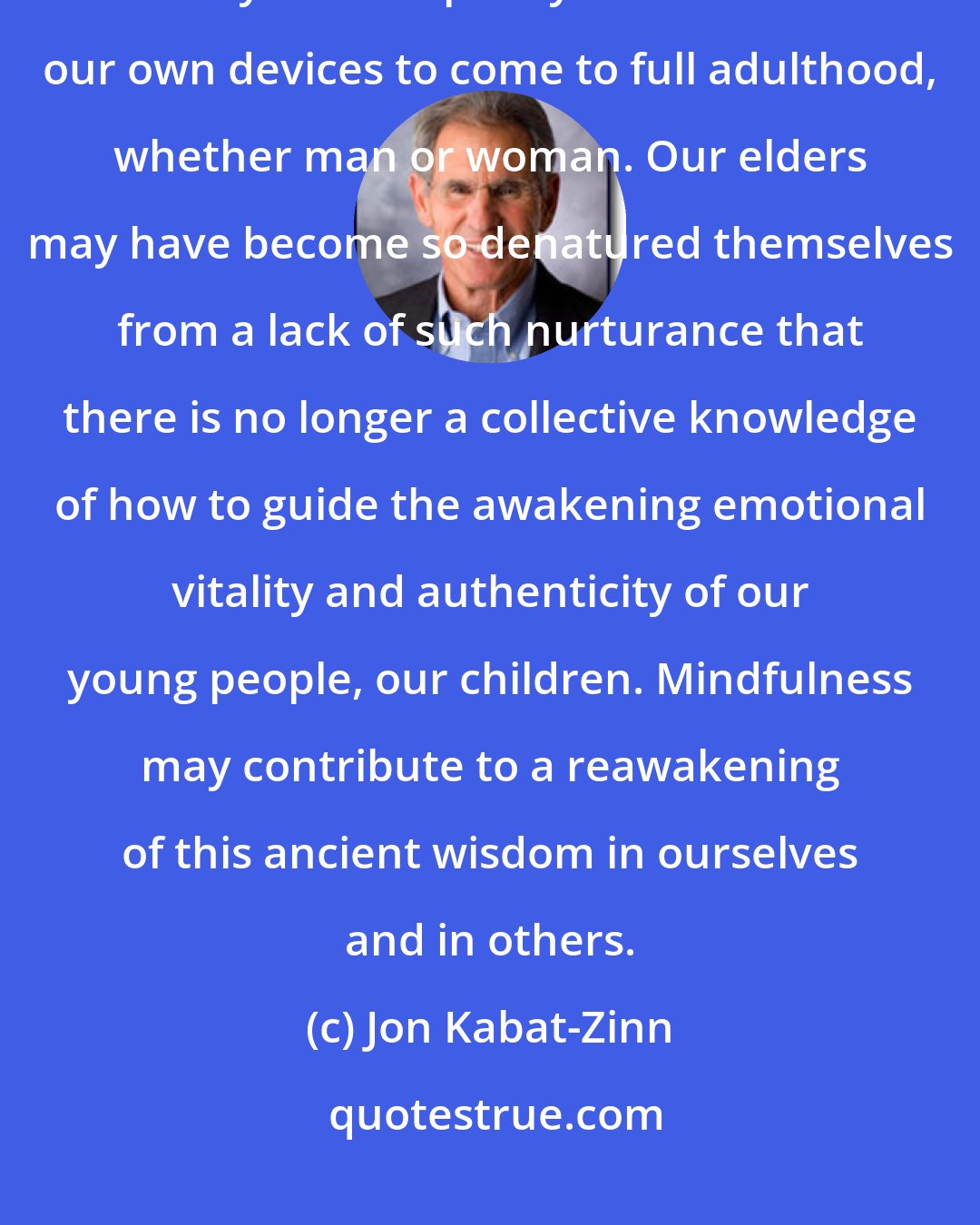 Jon Kabat-Zinn: The importance of the development of the emotional body is hardly recognized today. We are pretty much left to our own devices to come to full adulthood, whether man or woman. Our elders may have become so denatured themselves from a lack of such nurturance that there is no longer a collective knowledge of how to guide the awakening emotional vitality and authenticity of our young people, our children. Mindfulness may contribute to a reawakening of this ancient wisdom in ourselves and in others.