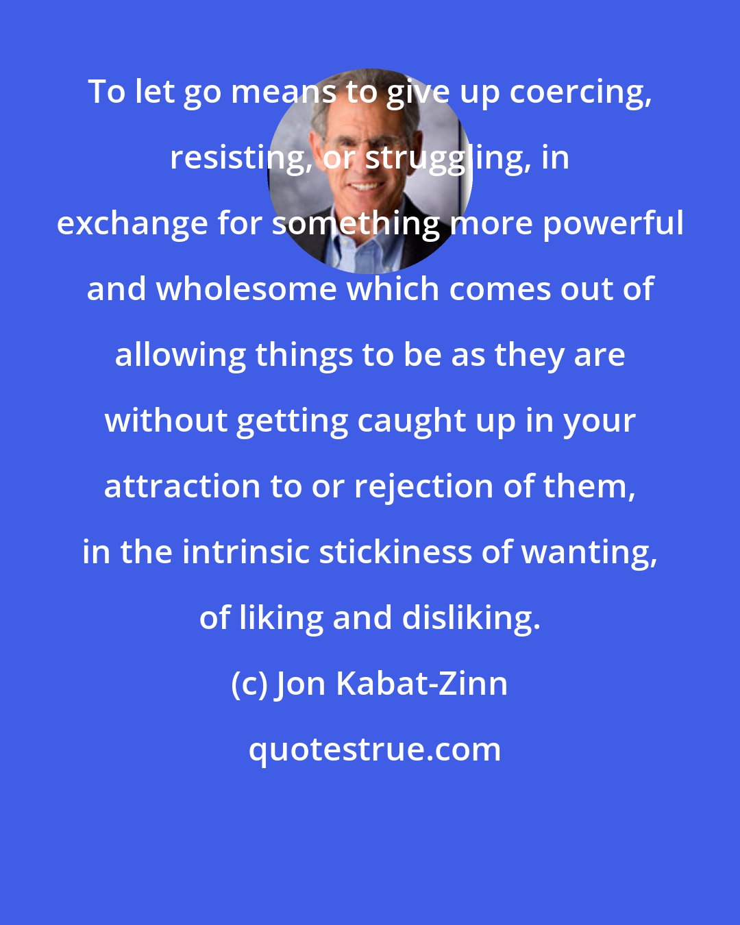 Jon Kabat-Zinn: To let go means to give up coercing, resisting, or struggling, in exchange for something more powerful and wholesome which comes out of allowing things to be as they are without getting caught up in your attraction to or rejection of them, in the intrinsic stickiness of wanting, of liking and disliking.